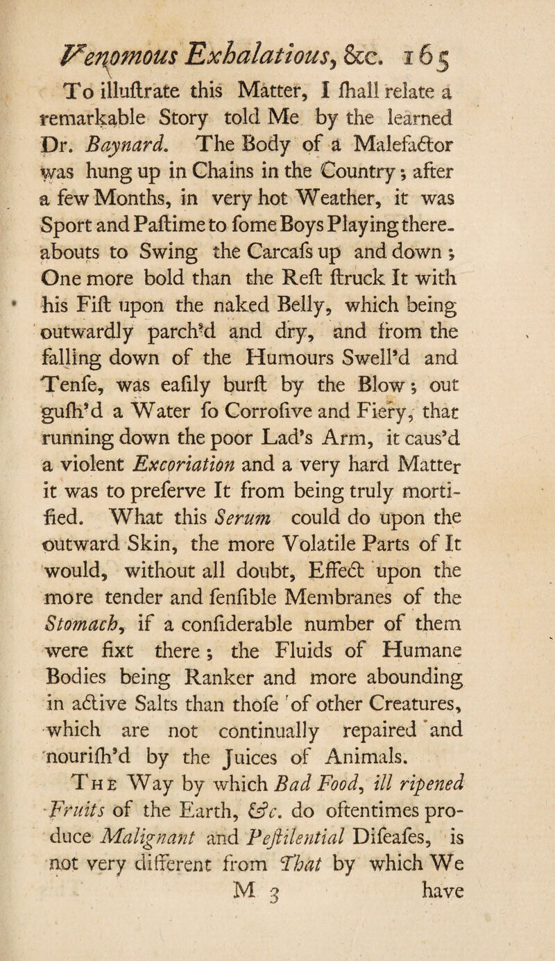 To illuftrate this Matter, I fhall relate a remarkable Story told Me by the learned Dr. Baynard. The Body of a Malefactor was hung up in Chains in the Country; after a few Months, in very hot Weather, it was Sport and Paftime to fome Boys Playing there¬ abouts to Swing the Carcafs up and down One more bold than the Reft ftruck It with his Fill upon the naked Belly, which being outwardly parch?d and dry, and from the falling down of the Humours Swelled and Tenfe, was eafily burft by the Blow; out guftftd a Water fo Corrofive and Fiery, that running down the poor Lad’s Arm, it caus’d a violent Excoriation and a very hard Matter it was to preferve It from being truly morti¬ fied. What this Serum could do upon the outward Skin, the more Volatile Parts of It would, without all doubt, EffeCt upon the more tender and fenfible Membranes of the Stomach, if a confiderable number of them were fixt there ; the Fluids of Humane Bodies being Ranker and more abounding in aCtive Salts than thofe of other Creatures, which are not continually repaired and nourifh’d by the Juices of Animals. The Way by which Bad Food, ill ripened Fruits of the Earth, &c. do oftentimes pro¬ duce Malignant and Feftilential Difeafes, is not very different from That by which We M 3 have