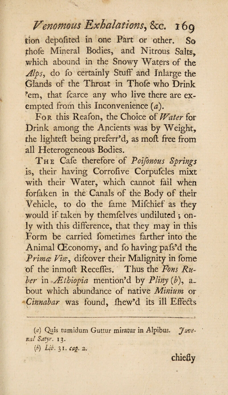 tion depofited in one Fart or other* So thofe Mineral Bodies, and Nitrous Salts, which abound in the Snowy Waters of the Alps? do fo certainly Stuff and Inlarge the Glands of the Throat in Thofe who Drink *em, that fcarce any who live there are ex¬ empted from this Inconvenience (a). For this Reafon, the Choice of Water for Drink among the Ancients was by Weight* the lightefl being preferr’d, as moil free from all Heterogeneous Bodies* The Cafe therefore of Poifonous Springs is, their having Corrofive Corpufcles mixt with their Water, which cannot fail when forfaken in the Canals of the Body of their Vehicle, to do the fame Mifchief as they would if taken by themfelves undiluted ; on¬ ly with this difference, that they may in this Form be carried fometimes farther into the Animal CEconomy, and fo having pafs’d the Primes Vvce^ difeover their Malignity in fome of the inmoft Receffes. Thus the Fons Ru¬ ber in ^Ethiopia mention’d by Pliny (£), a~ bout which abundance of native Minium or Cinnabar was found, fhew’d its ill Effe&s (a) Quis tumidum Guttur miratur in Alpibus. Juve¬ nal Satyr. 13. [b) Lit. 31. ca£. Zo chiefly