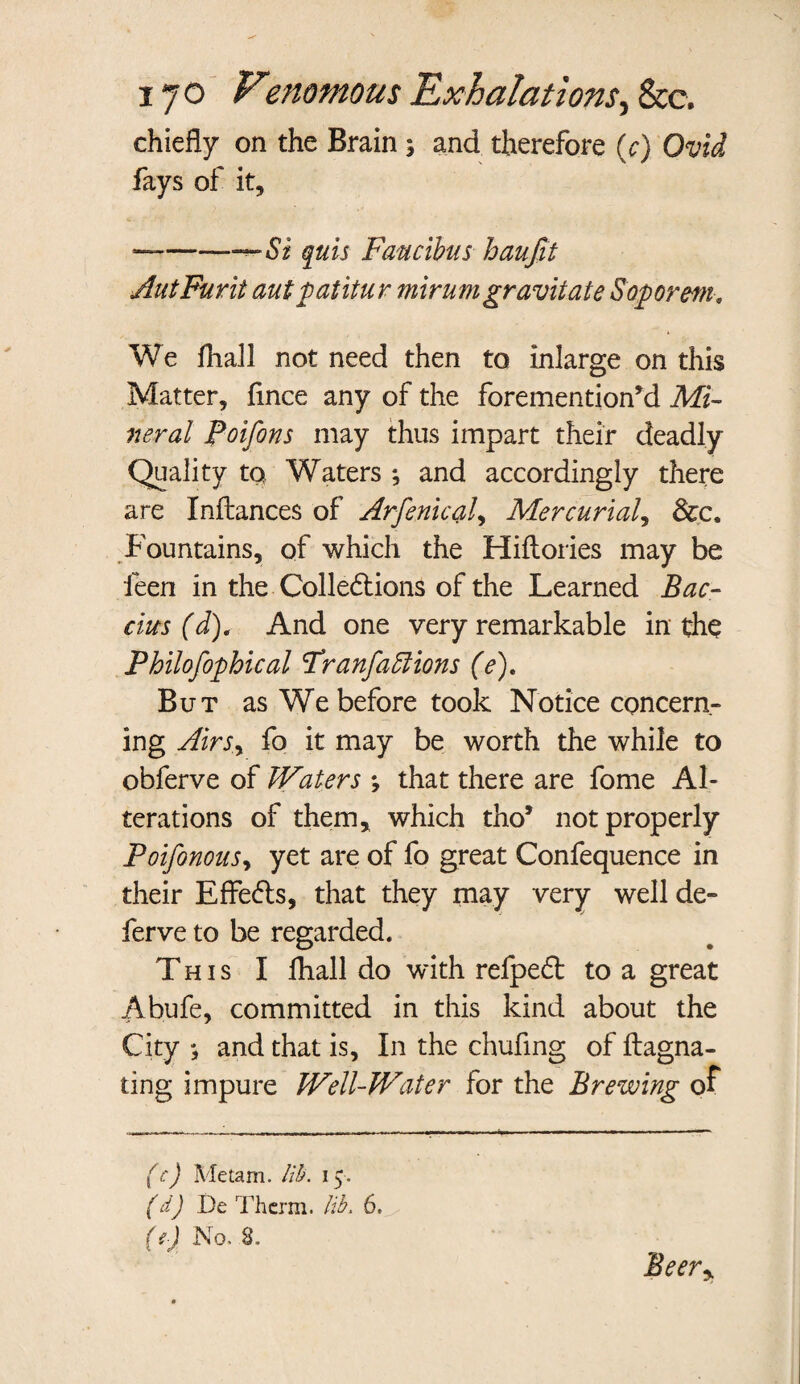 chiefly on the Brain ; and therefore (c) Ovid fays of it, —--Si quis Faucibus haufit AutFurit aut £ at itur mirumgravitate Sopor m. We fhall not need then to inlarge on this Matter, fince any of the forementionM Mi¬ neral Poifons may thus impart their deadly Quality to Waters ; and accordingly there are Inftances of Arfenical, Mercurial, Sec. Fountains, of which the Hiflories may be feen in the Colledtions of the Learned Bac- cius (d). And one very remarkable in the Philofophical Tranfaffiions (e). But as We before took Notice concern¬ ing Airsy fo it may be worth the while to obferve of Waters ; that there are fome Al¬ terations of them* which tho5 not properly PoifonouSy yet are of fo great Confequence in their Effects, that they may very well de¬ fer ve to be regarded. This I fhall do with refpeft to a great Abufe, committed in this kind about the City ; and that is. In the chufing of ftagna- ting impure Well-Water for the Brewing of (c) Metam. lib. 15. (d) De Therm, lib. 6. (f) No. 8. Beery