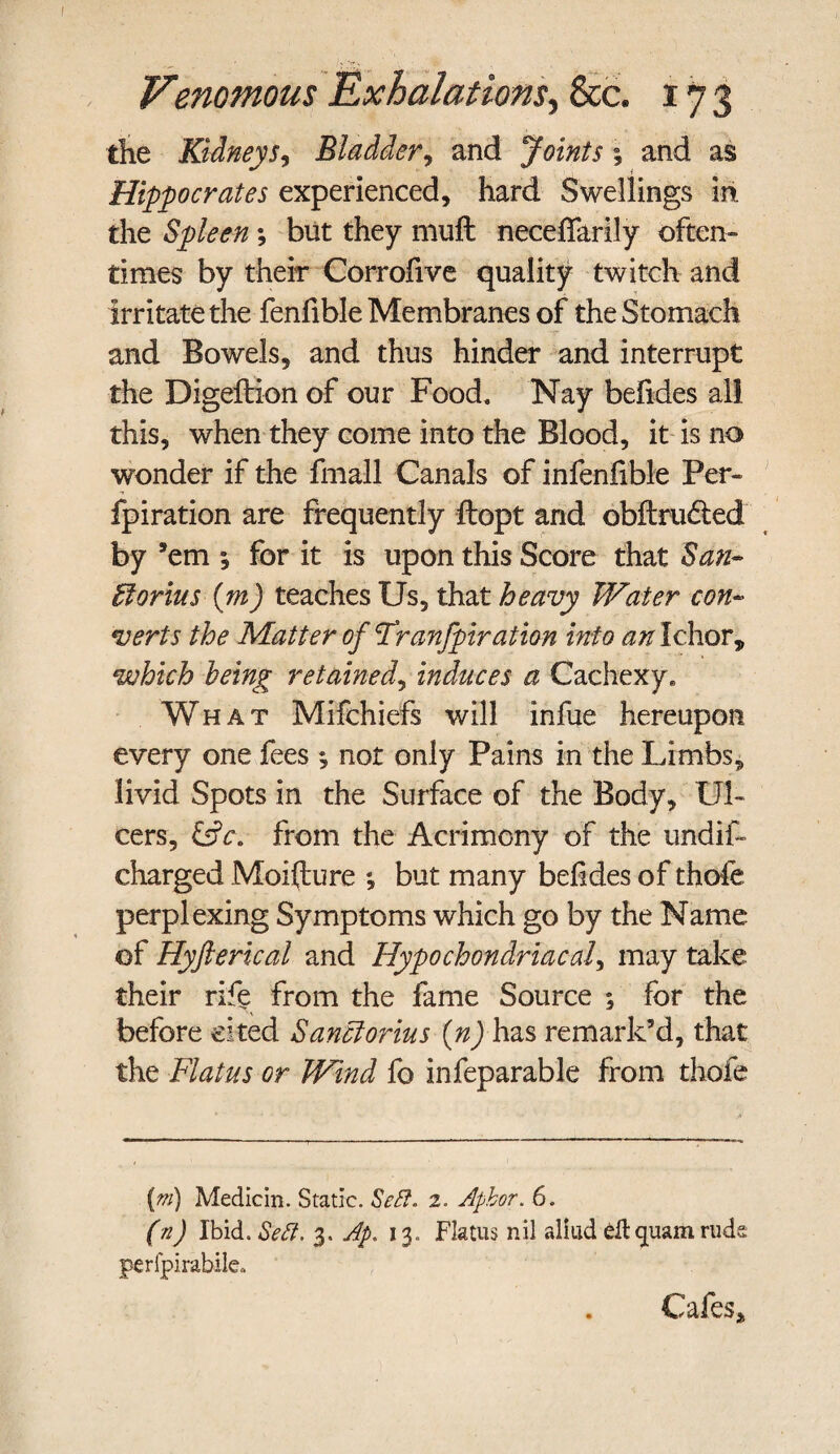 the Kidney Si Bladder, and Joints; and as Hippocrates experienced, hard Swellings in. the Spleen *, but they muft neceffarily often¬ times by their Corrofive quality twitch and irritate the fenlible Membranes of the Stomach and Bowels, and thus hinder and interrupt the Digeftion of our Food. Nay befides all this, when they come into the Blood, it is no wonder if the fmall Canals of infenfible Per- fpiration are frequently ftopt and obftrudted by ’em ; for it is upon this Score that San» Otorius (m) teaches Us, that heavy Water con- verts the Matter of Franfpiration into an Ichor, which being retained, induces a Cachexy. What Mifchiefs will infue hereupon every one fees ; not only Pains in the Limbs, livid Spots in the Surface of the Body, Ul¬ cers, &c. from the Acrimony of the undif- charged Moifture ; but many befides of thole perplexing Symptoms which go by the Name of Hyfterical and Hypochondriacal, may take their rife from the fame Source ; for the before cited Sanclorius (n) has remark’d, that the Flatus or Wind fo infeparable from thofe (m) Medicin. Static. Sett. 2. Aphor. 6. (n) Ibid. Sett. 3. Ap. 13. Flatus nil aliud gftquam rude perfpirabile„ . Cafes j,