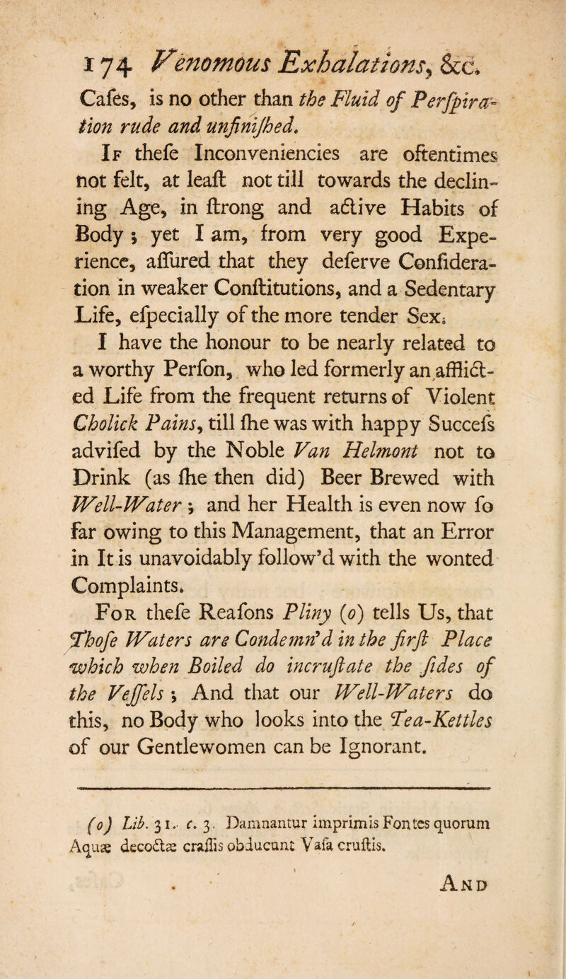 Cafes, is no other than the Fluid of Perfpira- tion rude and unfinijhed. If thefe Inconveniencies are oftentimes not felt, at leaft not till towards the declin¬ ing Age, in ftrong and a&ive Habits of Body j yet I am, from very good Expe¬ rience, affured that they deferve Confidera- tion in weaker Confutations, and a Sedentary Life, efpecially of the more tender Sex, I have the honour to be nearly related to a worthy Perfon, who led formerly an afflict¬ ed Life from the frequent returns of Violent Cholick Pains, till fhe was with happy Succefs advifed by the Noble Van Helmont not to Drink (as fhe then did) Beer Brewed with Well-Water j and her Health is even now fo far owing to this Management, that an Error in It is unavoidably follow’d with the wonted Complaints. For thefe Reafons Pliny (o) tells Us, that tThofe Waters are Condemn’d in the firft Place which when Boiled do incruft ate the fides of the Vejfels \ And that our Well-Waters do this, no Body who looks into the Tea-Kettles of our Gentlewomen can be Ignorant. (o) Lib. 31. c. 3. Damnantur imprimis Fontcs quorum Accuse decode craflis obducunt Vafa cruftis. And