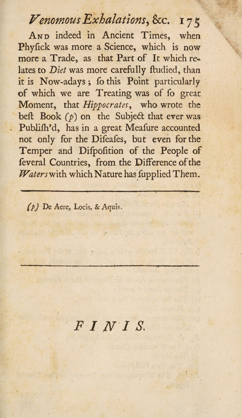 And indeed in Ancient Times, when Phyfick was more a Science, which is now more a Trade, as that Part of It which re* lates to Diet was more carefully ftudied, than it is Now-adays *, fo this Point particularly of which we are Treating was of fo great Moment, that Hippocrates, who wrote the belt Book (p) on the Subjedt that ever was Pubiifh’d, has in a great Meafure accounted not only for the Difeafes, but even for the Temper and Difpolition of the People of feveral Countries, from the Difference of the Waters with which Nature has fupplied Therm (p) De Acre, Locis, & Aquis*