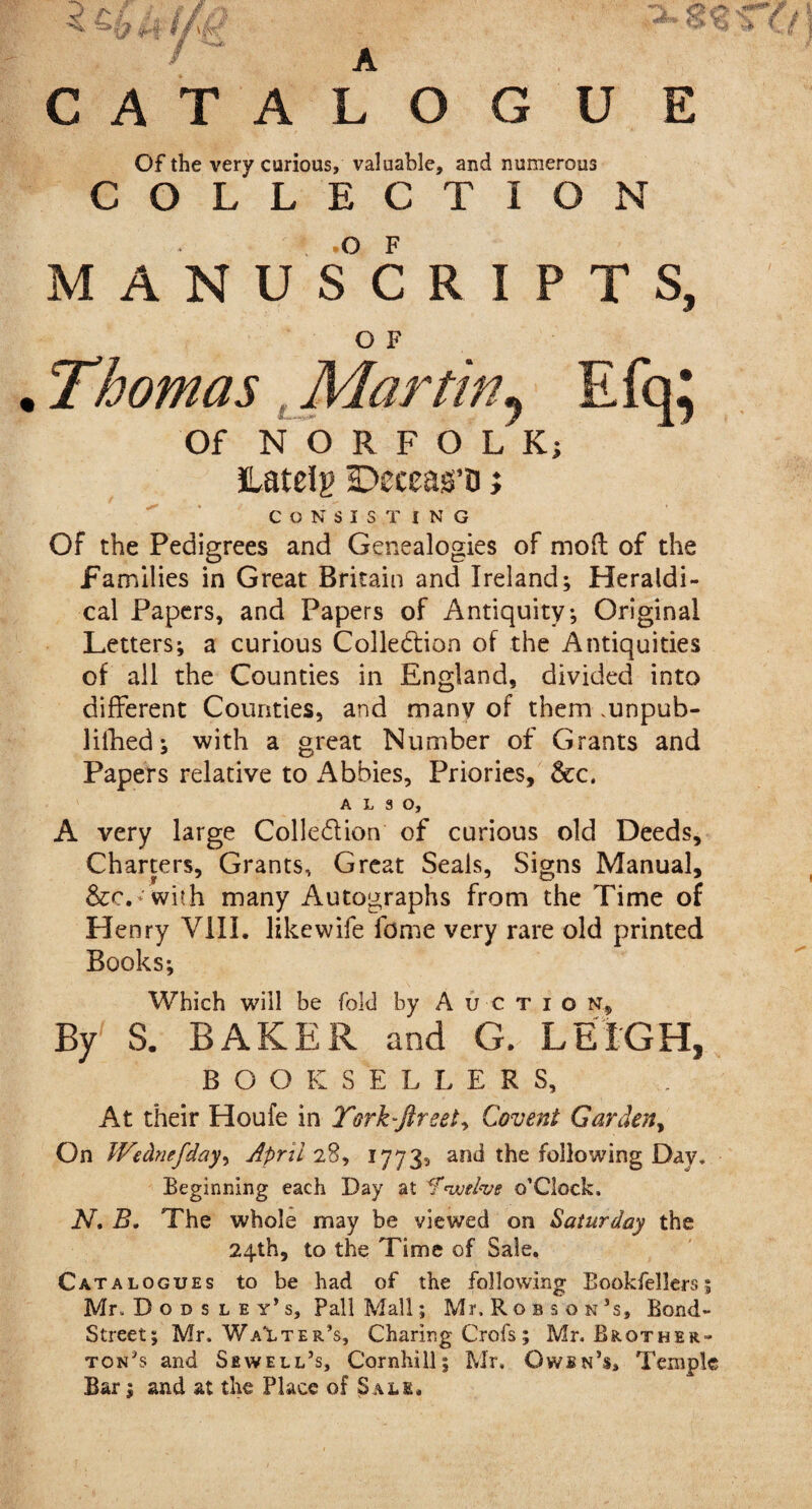Of the very curious, valuable, and numerous COLLECTION MANUSCRIPTS, O F Thomas t Martiny Efq; Of NORFOLK) JLateig Decearo; CONSISTING Of the Pedigrees and Genealogies of mod of the families in Great Britain and Ireland; Heraldi- cal Papers, and Papers of Antiquity, Original Letters; a curious Collection of the Antiquities of all the Counties in England, divided into different Counties, and many of them .unpub- lifhed; with a great Number of Grants and Papers relative to Abbies, Priories, &cc. ALSO, A very large Collection of curious old Deeds, Charters, Grants, Great Seals, Signs Manual, &:c.* with many Autographs from the Time of Henry VIII. likewife feme very rare old printed Books; Which will be fold by Auction, By S. BAKER and G. LEIGH, BOOKSELLER S, At their Houfe in Torbftreet, Covent Garden, On JVednefday^ April 28, 1773, and the following Day. Beginning each Day at <fewelve ©’Clock. N. B. The whole may be viewed on Saturday the 24th, to the Time of Sale, Cata logues to be had of the following Bookfellers; MlDodsley’s, Pall Mall; Mr, Robson3 s, Bond- Street; Mr. Walter’s, Charing Crofs; Mr. Brother- ton’s and Sewell’s, Cornhill; Mr. Owsn’s, Temple Bar; and at the Place of Sale,
