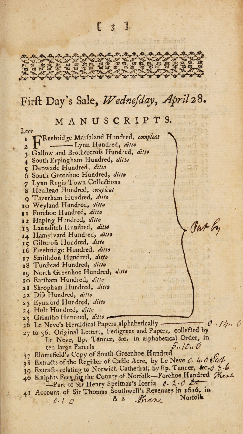 Firft Day’s Sale, Wednefday, April 28, MANUSCRIPTS. Lot 1 T’j'Reebridge Maryland Hundred, compleat 2 Jp _-— Lynn Hundred, ditto z, a, -'•v: 7 3. Gallow and Brothercrofs Hundred, ditto 4 South Erpingham Hundred, ditto 5 Depwade Hundred, ditto 6 South Greenhoe Hundred, ditto 7 Lynn Regis Town Collections 8 Henftead Hundred, co?npleat 9 Taverham Hundred, ditto 10 Weyland Hundred, ditto 11 Forehoe Hundred, ditto 12 Haping Hundred, ditto 13 Launditch Hundred, ditto 14 Hamylvard Hundred, ditto 15 Giltcrofs Hundred, ditto 16 Freebridge Hundred, ditto 17 Smithdon Hundred, ditto 18 Tunftead Hundred, ditto 19 North Greenhoe Hundred, ditto 20 Earfham Hundred, ditto 21 Shropham Hundred, ditto 22 Difs Hundred, ditto 23 Eynsford Hundred, ditto 24 Holt Hundred, ditto 25 Grimlho Hundred, ditto ** 26 Le Neve's Heraldical Papers alphabetically ^ ^ • • , T r>_j:_„_J D„_ 0,,/Z/n 0 27 to 36. Original Letters, Pedigrees and Papers, colle&ed by Le Neve, Bp. Tanner, &c. in alphabetical Order, in ten large Parcels l£tt 0 37 BlomefielTs Copy of South Greenhoe Hundred x? 38 Extracts of the Regifter of Cattle Acre, by Le Neve J/. 0 VW* 39 ExtraCts relating to Norwich Cathedral; by Bp. Tanner, '5'** 40 Knights Fees^for the County of Norfolk—Forehoe Hundred —Part of Sir Henry Spelman’s Icenia 6- 1 ■* C -^^7 41 Account of Sir Thomas Southwell’s Revenues in 1616* in 6.1.0 Az Norfolk