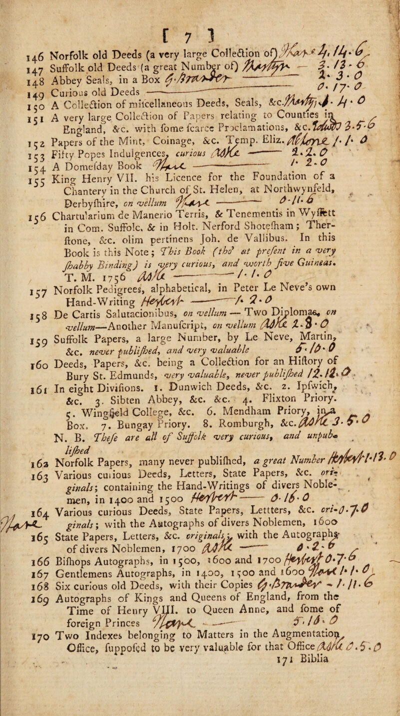 146 5 47 148 149 I 50 151 152 *53 15 4 155 156 *57 15 8 159 160 161 i6a 163 j6, 165 166 167 168 169 170 [ 7 1 Norfolk old Deeds (a very large Collection of), 'ICxd-■*2ft Suffolk old Deeds (a great Number of) — *?* Abbey Seals* in a Box A}'/l7TL/)*-rO/N y' ® Curious old Deeds - „ s_ \ A Collection of mifcellaneous Deeds, Seals, kc./A*// * O A very large Collection of Papers relating to Counties in >- England^ Src. with fome fcarce Proclamations, &c Papers of the Mint, Coinage, kc. Temp. Eliz. MimrUL /• /• ^ Fifty Popes Indulgences, curious cW)0- -- A Domefday Book —-” ^^ King Henry VII. his Licence for the Foundation of a Chantery in the Church of St. Helen, at Northwynfeld, ^ Derbyfhire, on vellum Chartularium de Manerio Terris, 8c Tenements in Wyflfett in Com. Suffolk 8c in Holt. Nerford Shotelham; Ther- ftone, &c. olim pertinens Joh. de Valiibus. In this Book is this Note; This Book (tb<? sit prefent in a very fhabbv Binding) is very curious, and ‘■worth five Guineas. T.M. 1756' falfa--t-t'O Norfolk Pedigrees, alphabetical, in Peter Le Neve’s own Hand-Writing ffeyCoi'P' -- /• 2*0 De Cartis Salutacionibus, on vellum— Two Diploma^ on vellum—Another Manufcript, on vellum fffhx * O Suffolk Papers, a large Number, by Le Neve, Martin, &c. never pubiifloed, and very valuable 9'lfr'O Deeds, Papers, &c. being a Collection for an Hiftory of Bury St. Edmunds, very valuable, never publifhed In eight Divifions. 1. Dunwich Deeds, &c. 2. Ipfwich, &c! 3. Sibten Abbey, &c. &c. 4. Flixton Priory, c. Wing^ld College, &c. 6. Mendham Priory, irna ■ Box. 7. Bungay Priory. 8. Romburgh, &c. frOrlL 3* 7* O N. B. Bhefe are all of Suffolk very curious, and unpub* Norfolk Papers, many never publifhed, <2 great Number faddH-tl Various cuiious Deeds, Letters, State Papers, Sec. ori4 ginals; containing the Hand-Writings of divers Noble-, men, in 1400 and 1500 ffafpv/h- &-Id'Q Various curious Deeds, State Papers, Lettters, &c. crB0.J>0 ginals; with the Autographs of divers Noblemen, 160a State Papers, Letters, &c. originalsy with the Autography of divers Noblemen, 1700 fidtrvC —* 6'Z'V ~ Bifhops Autographs, in 1500, 1600 and 170o fteyfatfr0*7‘& Gentlemens Autographs, in 1400, ifjoo and 1600 /•/‘ 0. Six curious old Deeds, with their Copies -* f. jf. Autographs of Kings and Queens of England, from the Time of Henry VUI. to Queen Anne, and fome of foreign Princes c7l$-- -- Two Indexes belonging to Matters in the Augmentation, Office, fuppofed to be very valuable for that Offic „ 171 Biblia