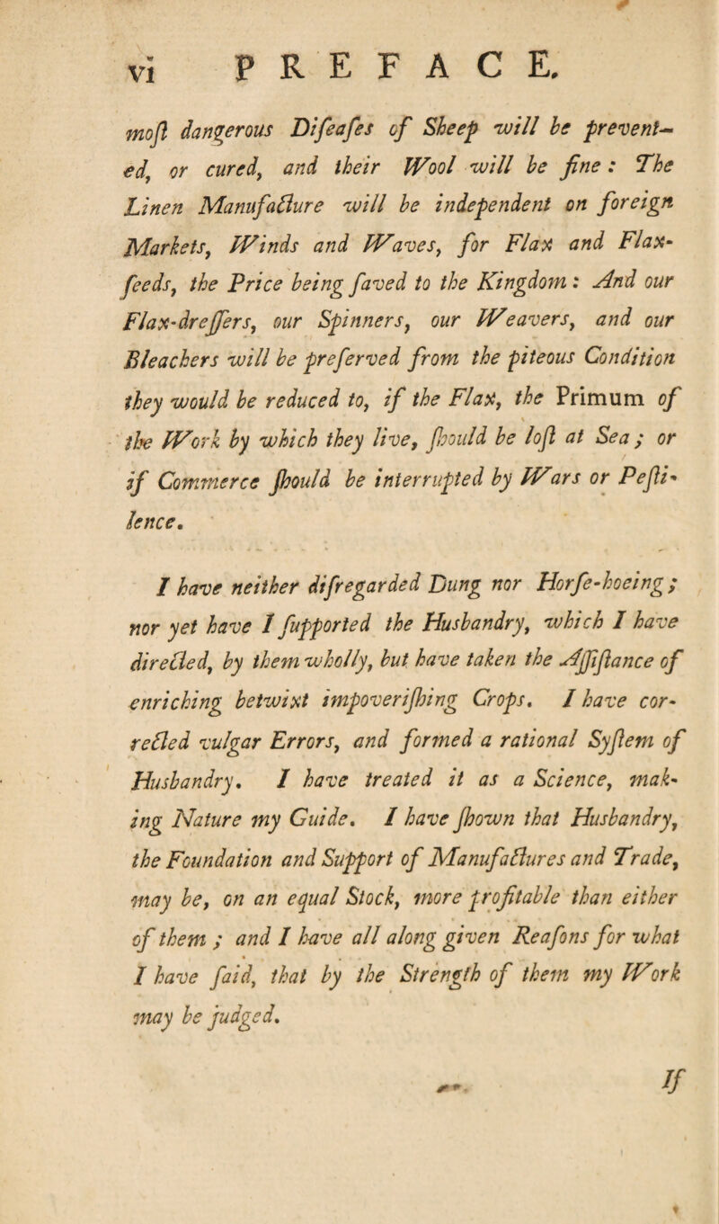 mojl dangerous Difeafes of Sheep will he prevent¬ ed, or cured, and their Wool will he fine : The Linen Manufacture will he independent on foreign Markets, Winds and Waves, for Flax and Flax- feedsf the Price being faved to the Kingdom : And our Flax-drejfers, our Spinnersy our Weavers, and our Bleachers will he preferved from the piteous Condition they would he reduced to, if the Flax, the Prim urn of the Work by which they live, Jhould he lofl at Sea ; or if Commerce Jhould he interrupted by Wars or Pefii* knee. 1 have neither difregarded Bung nor Horfe-hoeing; nor yet have 1 fupported the Husbandry, which I have directed, by them wholly, hut have taken the Ajfifiance of enriching betwixt impoverijhing Crops. / have cor¬ rected vulgar Errors, and formed a rational Syfietn of Husbandry. I have treated it as a Science, mak¬ ing Nature my Guide. I have Jhown that Husbandry, the Foundation and Support of Manufactures and Trade, may he, on an equal Stock, more profitable than either of them ; and I have all along given Reafons for what % , 4 / have faid, that by the Strength of them my Work may he judged. + * ■