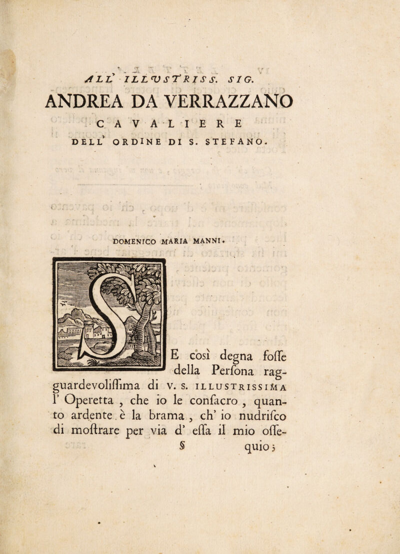 ANDREA DA VERRAZZANO C A VAL I ERE DELL ORDINE DI S. STEFANO. DOMENICO MARIA MANNI. E còsi degna folle della Perfona rag- guardevoliflima di v. s. illustrissima T Operetta , che io le confacro , quan¬ to ardente è la brama , eh’ io nudrifeo di moftrare per via d’ eflfa il mio offe- quios