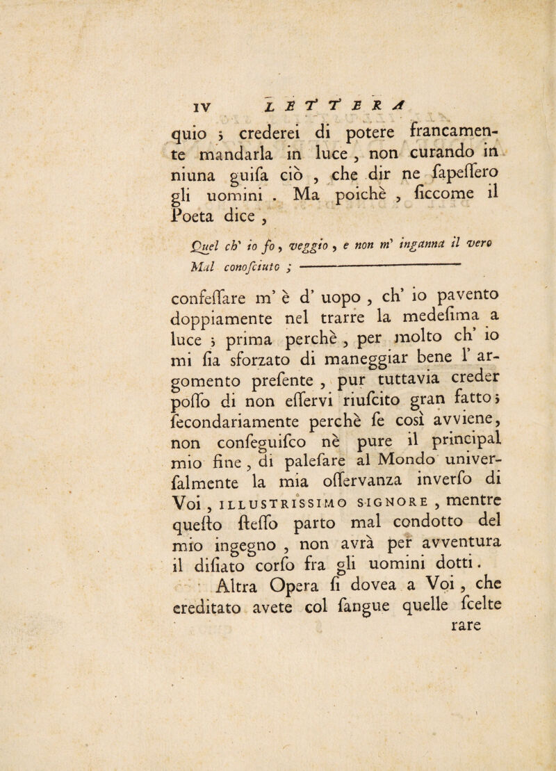 quio > crederei di potere francamen¬ te mandarla in luce , non curando in niuna guifa ciò , che dir ne fapefiero gli uomini . Ma poiché , ficcome il Poeta dice , Quel eh' io fo, veggio , e non m’ inganna il vero Mal cono [àuto ; -- confeffare m’ è d’ uopo , eh io pavento doppiamente nel trarre la medefima a luce j prima perchè , per molto eh io mi ha sforzato di maneggiar bene 1’ ar¬ gomento prefente , pur tuttavia creder polio di non elfervi riulcito gran fatto} fecondariamente perchè le così avviene, A « « * * 1 non confeguifco nè pure il prmcipal mio fine , di palefare al Mondo univer- falmente la mia olfervanza inverfo di Voi, illustriss imo signore , mentre quello ftelfo parto mal condotto del mio ingegno ? non avra per avventura il difiato corfo fra gli uomini dotti. Altra Opera fi dovea a Voi, che ereditato avete col fangue quelle feelte rare