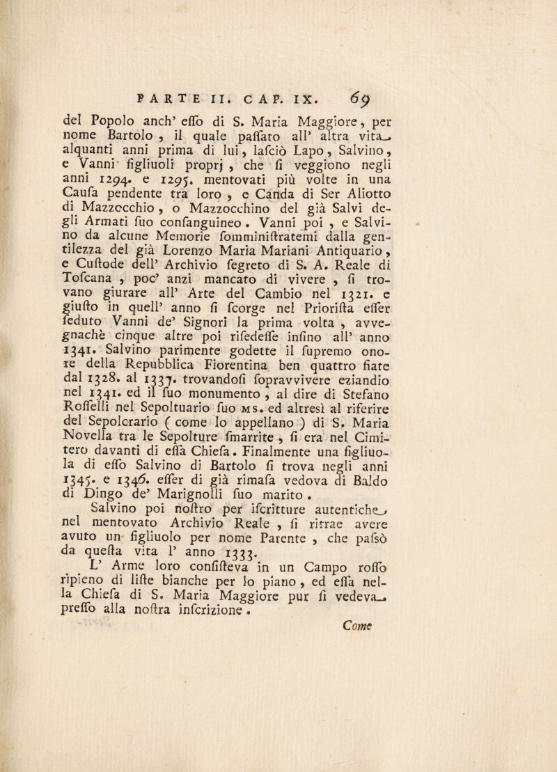 del Popolo anch5 etto di S. Maria Maggiore, per nome Bartolo 5 il quale pattato all’ altra vita_. alquanti anni prima di lui, lafciò Lapo, Salvino , e Vanni figliuoli proprj , che fi veggiono negli anni 1294. e I295* mentovati più volte in una Caufa pendente tra loro , e Canda di Ser Allotto di. Mazzocchio , o Mazzocchino del già Salvi de¬ gli Armati fuo confanguineo . Vanni poi , e Salvi¬ no da alcune Memorie fomminifìratemi dalla gen¬ tilezza del già Lorenzo Maria Mariani Antiquario, e Cuftode dell’ Archivio fegreto di S. A. Reale di Tofcana , poc’ anzi mancato di vivere , fi tro¬ vano giurare all’ Arte del Cambio nel 1321. e giufto in quell5 anno fi fcorge nel Priorifta efler feduto Vanni de5 Signori la prima volta , avve¬ gnaché cinque altre poi rifedette infino all5 anno 1341. Salvino parimente godette il fupremo ono¬ re della Repubblica Fiorentina ben quattro fiate dal 1328. al 1337. trovandoli fopravvivere eziandio nel 1341. ed il fuo monumento , al dire di Stefano Rottelli nel Sepoltuario fuo ms. ed altresì ai riferire del Sepolcrario (come lo appellano ) di S. Maria Novella tra le Sepolture fmarrite , fi era nel Cimi¬ tero davanti di efla Chiefa. Finalmente una figliuo¬ la di elio Salvino di Bartolo fi trova negli anni I345*. e I34^* eff*er già rimafa vedova di Baldo di Dingo de5 Marignolli fuo marito . Salvino poi noftro per ifcritture autentiche nel mentovato Archivio Reale , fi ritrae avere avuto un figliuolo per nome Parente , che pafsò da quella vita l5 anno 1333. V Arme loro confifleva in un Campo roflb ripieno dì lille bianche per lo piano , ed effa nel¬ la Chiefa di S» Maria Maggiore pur fi vedeva.* pretto alla noilra infcrizione * Come