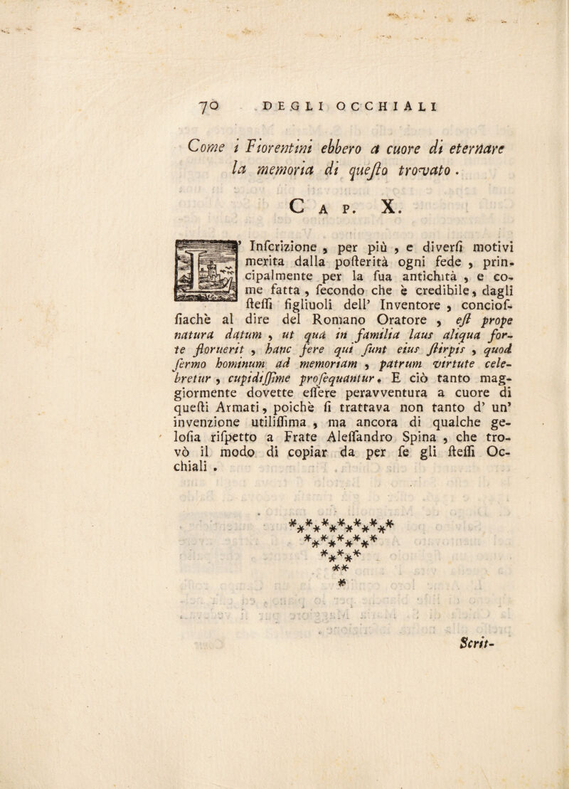Come i T menimi ebbero a cuore di eternare la memoria di quejìo trovato * Gap* X* Infcrizione , per più , e diverfi motivi merita dalla pofterità ogni fede 9 prin¬ cipalmente per la fua antichità , e eo^ me fatta, fecondo che è credibile, dagli fteflì figliuoli dell5 Inventore , conciof- fiachè al dire del Romano Oratore , eft prope natura datum , ut qua in familia laus aliqua for¬ te floruerit , batic fere qui funt eiuf Jlirpi? , quod fermo hominum ad memoriam , patrum virtute cele¬ bre tur , cupidijjìme profequantur. E ciò tanto mag¬ giormente dovette elfere peravventura a cuore di quelli Armati, poiché fi trattava non tanto d’ un’ invenzione utiliflìma , ma ancora di qualche ge¬ losia rifpetto a Frate Alefiandro Spina , che tro¬ vò il modo di copiar da per fe gli fteffi Oc¬ chiali . ************* ********* ***** Scrii-