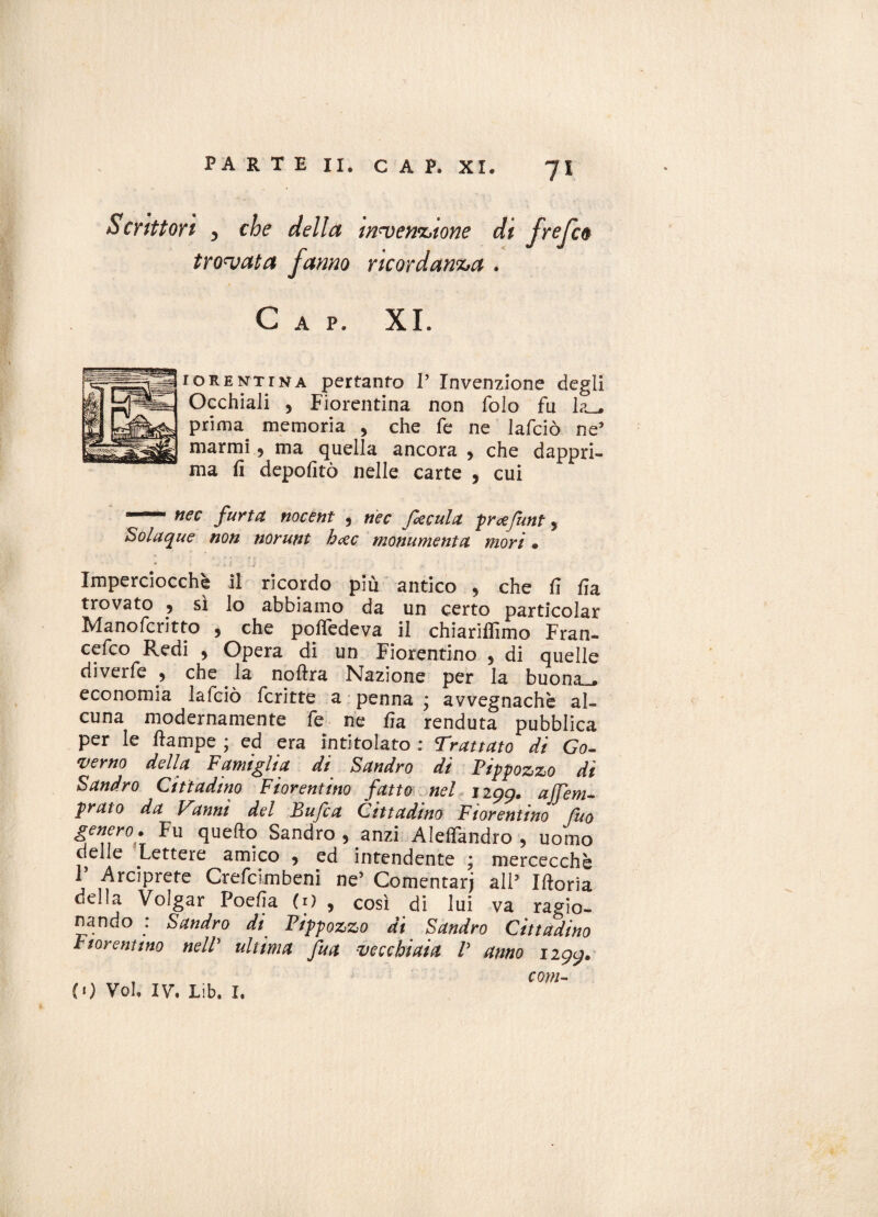 Scrittori y che della invenzione di frefco trovata fanno ricordanza . Gap. XI. idrentrna pertanto V Invenzione degli Occhiali , Fiorentina non folo fu prima memoria , che fe ne lafciò ne* marmi, ma quella ancora > che dappri¬ ma fi depofitò nelle carte , cui '-nec furtct nocent , nec facula prcefunt, Solaque non norunt hccc monumenta mori • Imperciocché il ricordo piu antico , che fi fia trovato , sì lo abbiamo da un certo particolar Manofcritto , che pofiedeva il chiariflìmo Fran¬ co Redi , Opera di un Fiorentino , di quelle diverfe 9 che la noftra Nazione per la buona . economia lafciò fcritte a penna ; avvegnaché al¬ cuna modernamente fe ne fia renduta pubblica per le ftampe ; ed era intitolato : Trattato di Go¬ verno della Famiglia di Sandro di Pippozzo di Sandro Cittadino Fiorentino fatto nel ugg. a Tem¬ prato da Tanni del Bufca Cittadino Fiorentino fuo genero. Fu quello Sandro , anzi Aleffandro , uomo delle Lettere amico 5 ed intendente ; mercecchè T Arciprete Crefcimbeni ne’ Comentarj all5 Iftoria della Volgar Poefia (O , così di lui va ragio¬ nando : Sandro di Pippozzo di Sandro Cittadino Fiorentino nelV ultima fu a vecchiaia V anno ugg. , coni¬ li) Voi, IV. Lib. I.