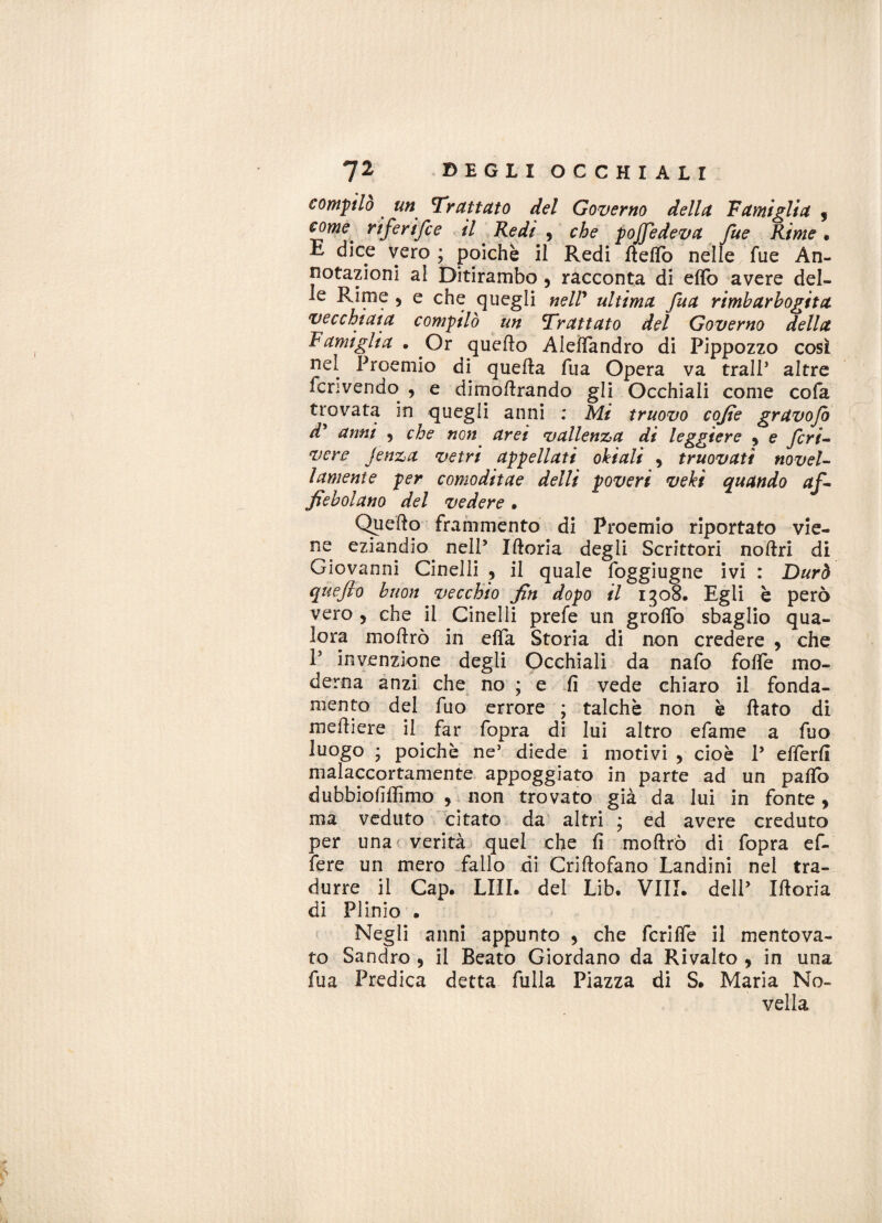 compilo ## Trattato del Governo della Famiglia 3 come, riferifce il Redi , che pojfedeva fue Rime • E dice vero ; poiché il Redi fìeflò nelle fue An¬ notazioni al Ditirambo 9 racconta di elfo avere del¬ le Rime > e che quegli nell’ ultima fua riimbarbogita vecchiaia compilò un Trattato del Governo della Famiglia . Or quello Aleflandro di Pippozzo così nel Proemio di quella fua Opera va tralP altre fcrivendo , e dimollrando gli Occhiali come cofa trovata in quegli anni : Mi truovo cofie gravojo d* anni 5 che non aret vallenza di leggiere 9 e feri- vere Jenza vetri appellati ohi ali , truovati novel¬ lamente per comoditae deili poveri veki quando af¬ fé boi ano del vedere • Quello frammento di Proemio riportato vie¬ ne eziandio nell’ Ilìoria degli Scrittori nollri di Giovanni Cinelli , il quale foggiugne ivi : Durò quefto buon vecchio fin dopo il 1308. Egli è però vero , che il Cinelli prefe un grotto sbaglio qua¬ lora mollrò in elfa Storia di non credere , che P invenzione degli Occhiali da nafo fotte mo¬ derna anzi che no ; e fi vede chiaro il fonda¬ mento del fuo errore ; talché non è flato di melliere il far fopra di lui altro efame a fuo luogo ; poiché ne5 diede i motivi , cioè P efferfi malaccortamente appoggiato in parte ad un palio dubbiofiffimo , non trovato già da lui in fonte, ma veduto citato da altri * ed avere creduto per una verità quel che fi mollrò di fopra ef¬ fe re un mero fallo di Crillofano Landini nei tra¬ durre il Cap. LUI. del Lib. Vili. delP Iftoria di Plinio • Negli anni appunto , che fcritte il mentova¬ to Sandro 9 il Beato Giordano da Rivalto , in una fua Predica detta fulla Piazza di S. Maria No¬ vella