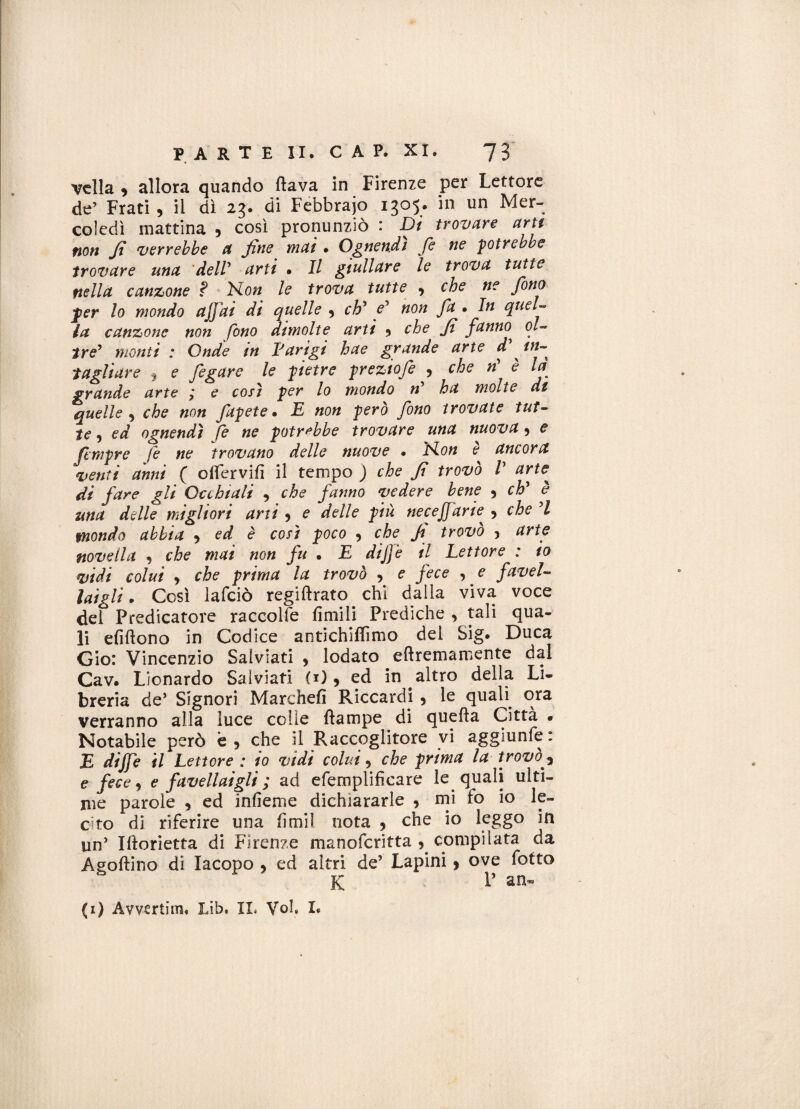 velia , allora quando flava in Firenze per Lettore de’ Frati, il dì 23. di Febbrajo 1305. in un Mer¬ coledì mattina , così pronunziò : Dì trovare arti non Ji verrebbe a fine mai • Ognendi fi ne potrebbe trovare una dell* arti . Il giullare le trova tutte nella canzone ? ELon le trova tutte , che ne fono per lo mondo affai di quelle , eh* fi non fa • In quel¬ la canzone non fono dimolte arti , che fi fanno, ol¬ tre’ monti : Onde in Parigi hae grande arte d fin-^ tagliare , e figure le pietre preziofi , che n e la grande arte ?* e così per lo mondo ri* ha molte di quelle , che non fitpete • E non però fono trovate tut¬ te , ed ognendì fe ne potrebbe trovare una nuova, e (empre fe ne trovano delle nuove • Non e ancora venti anni ( offervifì il tempo ) che Ji trovò V arfie^ di fare gli Occhiali , che fanno vedere bene , eh* è una delle migliori arti , e delle più necejfarie, 5 che *1 mondo abbia , ed è così poco , che fi trovò , arte novella , che mai non fu • E dijfe il Lettore : io vidi colui , che prima la trovò , e fece , e favel¬ lai gli. Così lafciò regi firato. chi dalla viva voce del Predicatore raccolte limili Prediche , tali qua¬ li efìflono in Codice antichiffimo del Sig. Duca Gio: Vincenzio Salviati , lodato eflremamente dal Cav. Lionardo Salviati (i), ed in altro della Li¬ breria de’ Signori Marchefi Riccardi , le quali. ora verranno alla luce colie flampe di quella Città • Notabile però è, che il Raccoglitore vi aggiunte: E dijfe il Lettore : io vidi colui, che prima la trovò , e fece, e fave II ai gli ; ad efernplifìcare le. quali ulti¬ me parole , ed infienie dichiararle , mi fo io le¬ cito di riferire una fimi! nota , che io leggo in un’ Iflorietta di Firenze manoferitta , compilata da Agoflino di Iacopo , ed altri de’ Lapini, ove fotto K P an» (i) Avvertim, Lib. II. Voi, I.