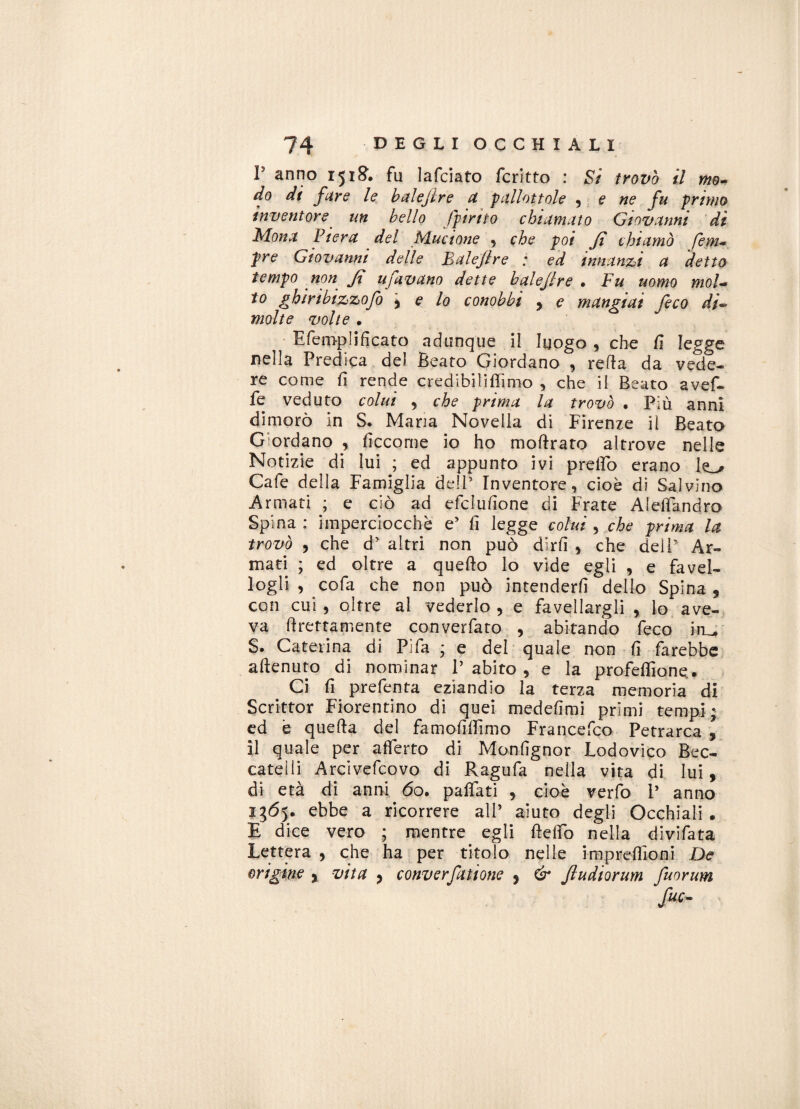 P anno 1518. fu Jafciato fcritto : Si trovò il mo¬ do di fare le baleflre a pallottole , e ne fu primo inventore un bello Spirito chiamato Giovanni di Mona Piera del Mucione , che poi fi chiamò Sem¬ pre Giovanni delle Baleflre : ed innanzi a detto tempo non fi ufavano dette baleflre • Fu uomo mol¬ to ghiribizzofo \ e lo conobbi , e mangiai feco di¬ molte volte . Efemplificato adunque il luogo , che Ci legge nella Predica del Beato Giordano , retta da vede¬ re come fi rende credibili ffimo , che il Beato avef- fe veduto colui , che prima la trovò . Più anni dimorò in S. Mana Novella di Firenze il Beato Giordano , ficcome io ho moftrato altrove nelle Notizie di lui ; ed appunto ivi pretto erano k_^ Cafe della Famiglia dell’ Inventore, cioè di Salvino Armati ; e ciò ad efcluttone di Frate AldTand.ro Spina : imperciocché e5 fi legge colui , che prima la trovò , che d’ altri non può dirli , che dell Ar¬ mati ; ed oltre a quello lo vide egli , e favel- logli , cofa che non può intenderli dello Spina s con cui , oltre al vederlo , e favellargli , lo ave¬ va dettamente converfato , abitando feco iru, S. Caterina di Pìfa * e del quale non fi farebbe attenuto di nominar l’abito, e la profefiione.. Ci fi prefenta eziandio la terza memoria di Scrittor Fiorentino di quei medefimi primi tempi ; ed è quella del famofittimo Francefco Petrarca 5 il quale per aderto di Monfignor Lodovico Bec¬ catelli Arcivefcovo di Ragufa nella vita di lui, di età di anni 60. pattati , cioè verfo P anno 1365. ebbe a ricorrere ali’ aiuto degli Occhiali. E dice vero ; mentre egli ttetto nella divifata Lettera , che ha per titolo nelle imprettloni De origine > vita ? converfatione 9 & fludiorum fuorum