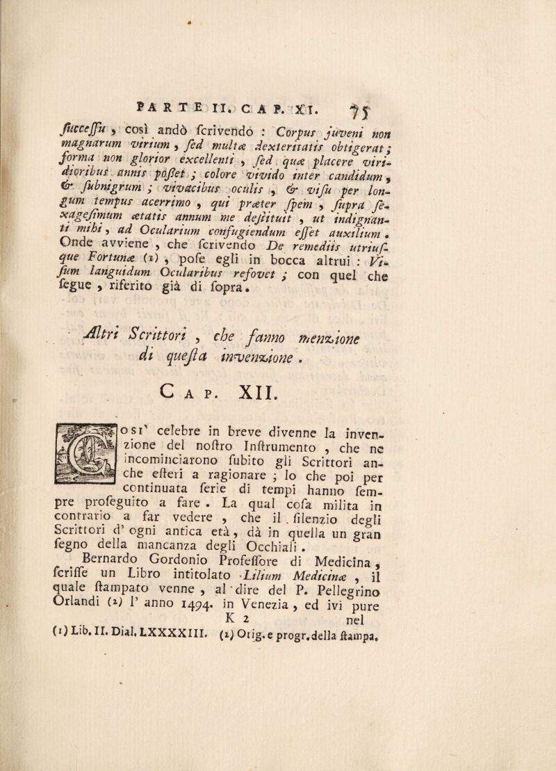 JuccejJu 9 cosi andò feri vendo : Corpus juve ni non magnarum virium 5 fed multa dexteritatis obtigerat ; forma non gloriar excellentì 9 fed qua piacere viri- dtoribuf attnts poJJet ; colore vivido inter candidum 9 ^ fabnigrum ; vìvstcibus oculis 9 & vifu per lon- gum tempus acerrimo , prater fpern , fupra fe- xagejtmum atatìs annum me dejìituit , ut indignan¬ ti mi hi, ad Qcularium confugiendum effet auxilium • Onde avviene , che fcrivendo De remediis utriuf- que Fortuna (i) , pofe egli in bocca altrui : Vi- firn languidum Qcularibus refovet ,* con quel che fegue , riferito già di fopra. jfltrt Scrittori 5 che fanno menzjione di quejìa mu e natone . Gap. XII. osi' celebre in breve divenne la inven¬ zione del nollro Indumento , che ne incominciarono fubito gii Scrittori an¬ che e ite ri a ragionare ; lo che poi per continuata ferie di tempi hanno Tem¬ pre profeguito a fare . La qual cofa milita in contrario a far vedere , che il . lilenzio degli Scrittori d’ ogni antica età, dà in quella un gran fegno della mancanza degli Occhiali . Bernardo Gordonio Profeflbre di Medicina, fcrifle un Libro intitolato Ltlium Medicina , il quale ftampato venne, al dire del P. Pellegrino Orlandi (il P anno 1494. in Venezia , ed ivi pure K 2 nel (i)Lib. II, Diai, LXXXXIII. (1) Otig.e progr.della fìatnpa.