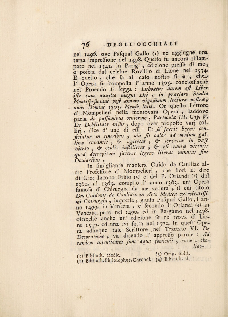 nel 1496. ove Pafqual Gallo (0 ne aggìugne una terza imprefiìone del 1498* Quello fu ancora rillam- pato nei 1542. in Parigi , edizione pretto di me, e pofcia dal celebre Rovillio di Lione nei 1574* E quello , che fa al cafo noflro fi e * che^/ P Opera fu compolla P anno 1305. concioflìachè nel Proemio fi legga : Inchoatus autem efi Liber ijle cum auxilio magni Dei > in preclaro Studio Monti fp e fui ani pofl annum vigejìmum lettura nojlra ,• anno Domini 1^05- Menfe Ialite Or quello Lettore di Mompelieri nella mentovata Opera , laddove parla de paffonibus oculorum , Farticula III* Cap* V. De Debilitate vi fuf , dopo aver propollo varj col¬ liri , dice d’ uno di etti : Et fi fuerit hyemr con¬ fici atur in cineribus , ubi fit calor ad modum gal¬ lina cubantis , & agitetur , & fervei ur in vafc vitreo , & oculis inftilletur , & eft tanta vtrtum quod decrepitata faceret legere liieras minutas fine Ocularibuf . . In finfigliante maniera Guido da Caulliac al¬ tro Prefetto re di Mompelieri 9 che fiori. al dire di G’ìo: Iacopo Fritto (*>7 e del P. Oriandi (?) dal 1360. al 1365. compilò 1’ anno 1363. un’^ Opera famofa di Chirurgia da me veduta , il cui titolo Da* Guidonis de Cauliacc in Arte Medica exercitattjji- mi Chirurgia 9 impretta , giulla Pafqual Gallo , P an¬ no 1499. in Venezia , e fecondo P Orlandi (4) in Venezia, pure nel 1490. ed in Bergamo nel 1498. oltreché anche un’ edizione fe ne trova di Lio- ne 1537- ed una ivi fatta nel 1572. In quell* Ope- ra adunque tale Scrittore nel Trattato VI. De Decoratane , va dicendo P appretto parole : Ad eandem intentionem funt ' aqua fosmculi , ruta , che- ltdo- (t) Biblioth. Medie. (3) Or\g. fuda,