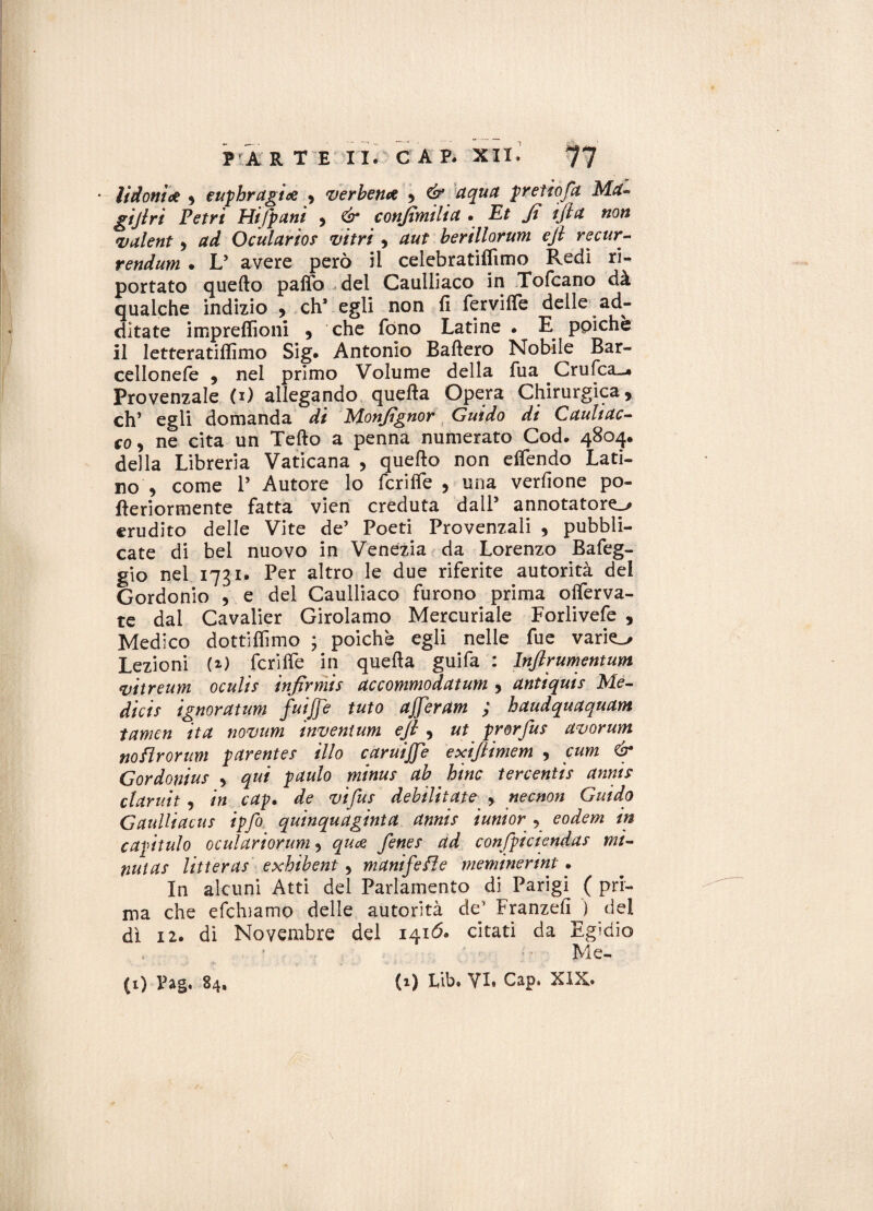 • listoni* , euphragi* , ver ben* , ^ pretto fa Ma¬ giari Petri Hi/pani , é* conjtmilict. £* > non valent, /**/ Oculario? nitri , aut berillorum efi recur- rendum • L’ avere però il celebratiffimo Redi ri¬ portato quello palfo del Caulliaco in Tofcano dà qualche indizio , eh* egli non fi fervilfe delle ad¬ ditate impreflìoni , che fono Latine • E ppiche il letteratilfimo Sig. Antonio Ballerò Nobile Bar- cellonefe , nel primo Volume della fua Crufca-* Provenzale (1) allegando quella Opera Chirurgica, eh’ egli domanda di Monfignor Guido di Cauliac- co, ne cita un Tello a penna numerato Cod. 4804. della Libreria Vaticana , quello non elfendo Lati¬ no , come P Autore lo fcrilfe , una verdone po- fleriormente fatta vien creduta dall’ annotatore.» erudito delle Vite de’ Poeti Provenzali , pubbli¬ cate di bel nuovo in Venezia da Lorenzo Bafeg- gio nel 1731* Per altro le due riferite autorità del Gordonio , e del Caulliaco furono prima olferva- te dal Cavalier Girolamo Mercuriale Forlivefe , Medico dottiffimo * poiché egli nelle fue varilo Lezioni (O fcrilfe in quella guifa : lnfirumentum vitreum oculis infirmi? accommodatum , antiquis Me- dicis ignoratum fuijje tuto ajjeram ; haudquaquam tamen ita. nomini invenium e fi , ut prorfus avorum noftrorum parente? ilio caruijje exifiimem , cum & Gordonius , qui paulo mina? ab bine tercentis anni? claruit , in cap. de vi fu? debilitate , necnon Guido Gauliiacus ipfo quinquaginta annis iunior , eodem in capitulo oculariorum, qua fenes ad confpicienda? mi¬ nuta? lineras exbibent , manifeHe meminerint • In alcuni Atti del Parlamento di Parigi ( pri¬ ma che efehiamo delle autorità eie’ Franzefi ) del dì 12. di Novembre del 1416. citati da Egidio Me- CO Pag. 84, (0 Eib. VI. Cap. XIX.
