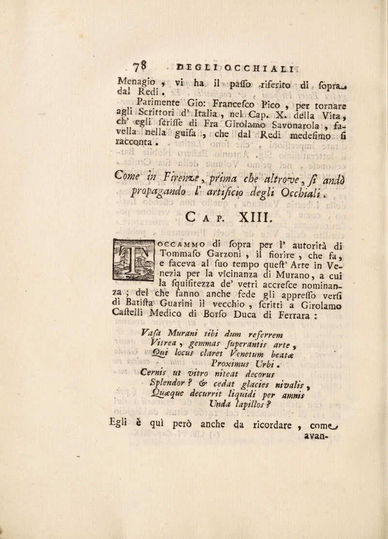 Menagio , vi ha il palio -riferito di fopra_« dai x\teli * ■','%» i Parimente Gio: Francefco Pico 9 per tornare agh iSchtton^d' Italia 9 neP Cap. X. ; ddlla Vita , eh egli fenile di Fra Girolamo Savonarola % fa¬ vella lineila grufa 1, / che dal Redi raedefimo fi raccQnta • ' ri . I i r» a\ i ? A ìl ti Come m Firenze ^prima che-altrove fijt am propagando II artificio degli Occhiali, Gap. XIII occammo di fopra per P autorità di Tommafo Garzoni 9 il fiorire 9 che fa * e faceva al fuo tempo quell’ Arte in Ve¬ nezia per la vicinanza di Murano 9 a cui la fquifitezza de5 vetri accrefce nominan¬ za ; del che fanno anche fede gli apprelfo verfi di Batifta Guarini il vecchio , fcritti a Girolamo Cartelli Medico di Borfo Duca di Ferrara z Va fa Murarti tilt dum referrem Vitrea y gemma? fuperariti? arte , Qui loca? darei Venetum beata Proximu? Urbi* Cerai? ut vitro nìteat decoru? Splendor ? & cedat giade? nivali? f Quceque decurrit liquidi per amai? Uada lapillo?? J' *4 . ’ «. 1 . “**’ ligli e qui però anche da ricordare 9 corno avan»