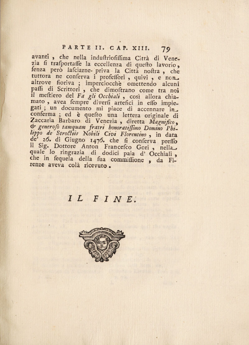 avanti , che nella induftriofiffima Città di Vene-, zia fi trafportafie la eccellenza di quefto lavorio 9 lenza però lafciarne® priva la Città noftra 9 che tuttora ne conferva i profeflori ? quivi , e noiu altrove^ fioriva ; imperciocché omettendo alcuni paffi di Scrittori , che dimoftrano come tra noi il meftiero del Fa gli Occhiali , così allora chia¬ mato , avea Tempre diverfi artefici in eflo impie¬ gati ; un documento mi piace di accennare in_ conferma ; ed e quefto una lettera originale di Zaccaria Barbaro di Venezia , diretta Magnifico % & generofo tamquam fratri honoratijfimo Domino Phi- lippo de Stroóliif Fio hi li Civi Fiorentino * in data de 26» di Giugno 1476. che fi conferva prefio il Sig. Dottore Anton Francefco Gori , nella_ quale Io ringrazia di dodici paia d’ Occhiali , che in fequela delja fua commifiione * da Fi¬ renze aveva colà ricevuto • il FINE.