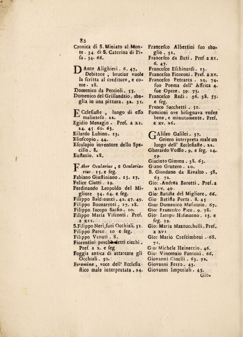$2 Cronica di S. Miniato al Mon¬ te . 34. di S. Caterina di Pi* fa. 54. 66. F) Ante Alighieri. 6. 47* ^ Debitore , bruciar vuole la fcritta al creditore, e co¬ me* 18. Domenico da Peccioli. 55. Domenico del Grillandaio, sba¬ glia in una pittura. 3». 51. 17 Cclefiafte , luogo di cflfo malintefo. i%. Egidio Menagi0 • Pref. a xi. 14. 45 60. 63. Eilardo Lubino. 13. Eliofcopio. 44. Efculapio inventore dello Spe¬ cillo. 8. Euftazio, *8. F% Aber Oculariut , e Qatlatìa* ** rius. 15. e feg. Fabiano Giuftiniano . 15. 17. Felice Ciatti . 19. Ferdinando Leopoldo del Mi¬ gliore 34. 64. e feg. Filippo Baldmucci. 41. 47. 49. Filippo Buonarroti. 17. 18. Filippo Iacopo Sactio. io. Filippo Maria Vifconti. Pref. a xii. S.FilippoNeri,fuoi Occhiali. $1. Filippo Pareo. io e feg. . Filippo Venuti . 8. Fiorentini percfo»4etti ciechi. Pref. a x. e feg Foggia antica dì attaccare gli Occhiali. 50. lEoramina % voce dell* Ecclefia ftico male interpretata . 14. Franccfco Albertini fuo sba¬ glio , 31. Francefco da Buti. Pref. a xr. 6. 47. Francefco Efchinardi. 13. Francefco Ficoroni. Pref. a xv. Francefco Petrarca . 19. 74% fuo Poema deli* Affrica 4. fue Opere. 59, 73. Francefco Redi . 36. 38. 53. e feg. Franco Sacchetti . Si- Funzioni ove bifognava veder, bene, e minutamente. Pref» a xv. %6. (TjAlileo Galilei. 57. Geiero interpreta male un luogo dell* Ecclefiafte. it. Gherardo Votilo. 9. e feg. 14. 39* Giacinto Gimma . 38. 63. Giano Grutero . 10. B. Giordano da Rivalto . 58. 63 71. Gio:-Andrea Barotti. Pref. a xiv. 40 Gio: Batifta del Migliore. 66. Gio Batifta Porta . 8. 45 Grò.* Domenico Mnfanzio* 67. Gio: Francefco Pico. 9. 78. Gio* Iacopo Hofmanno. 13. e feg- 39. Gio: Maria Mazzucchelli. Pref. a xvi Gio: Mario Crefcimbeni .-68. 7 r‘ Gio.* Michele Heineccio. 46. Gio- Vincenzio Fantoni. 66. Giovanni Ginelli . 63. 71. Giovanni Ferro. 43. Giovanni Imperiali. 45. Gio»