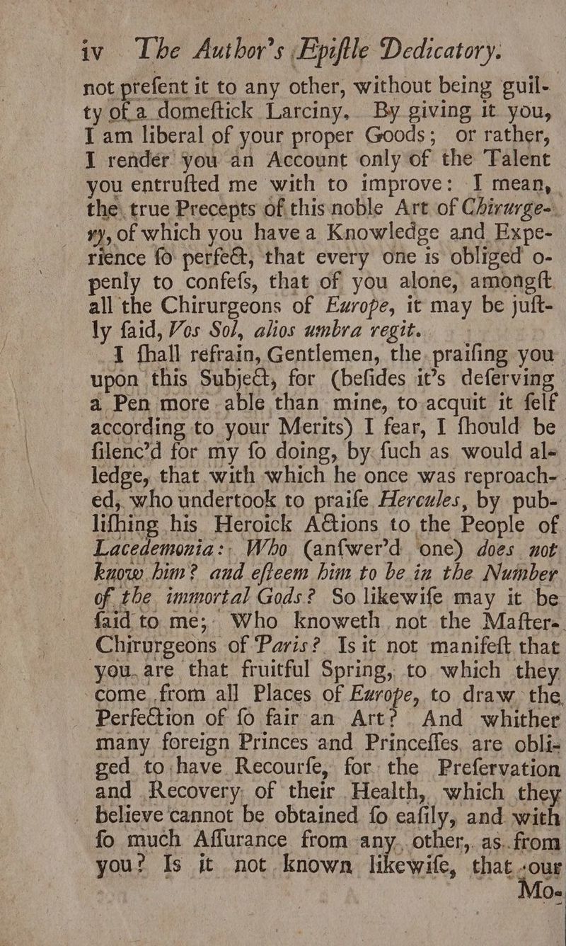 not prefent it to any other, without being guil- ty of a domeftick Larciny, By giving it you, I am liberal of your proper Goods; or rather, I rendér you an Account only of the Talent you entrufted me with to improve: I mean, . the. true Precepts ofthis noble Art of Chivurge-. ry, of which you havea Knowledge and Expe- rience fo perfe&amp;t, that every one is obliged o- penly to confefs, that of you alone, amongft. all the Chirurgeons of Europe, it may be juft- ly faid, Vos Sol, alios umbra vegit. I fhall refrain, Gentlemen, the. praifing you upon this Subject, for (befides it’s deferving a Pen more able than mine, to acquit it felf according to your Merits) I fear, I fhould be filenc’d for my fo doing, by. fuch as would al- ledge, that with which he once was reproach- ed, who undertook to praife. Hercules, by pub- lifhing his Heroick A€tions to the People of Lacedemonia:. Who (anfwer’d one) does not know him? aud efteem him to be in the Number of the immortal Gods? So likewife may it be — faid to me; Who knoweth not the Maftera. Chirurgeons of ‘Paris? Is it not manifeft that you.are that fruitful Spring, to which they come. from all Places of Europe, to draw the, Perfection of fo fair an Art? And whither many foreign Princes and Princeffes, are obli- ged to have Recourfe, for the Prefervation and Recovery. of their Health, which they _ believe cannot be obtained fo eafily, and with fo much Affurance from any. other,. as..from you: Is it not known likewife, that.our ei