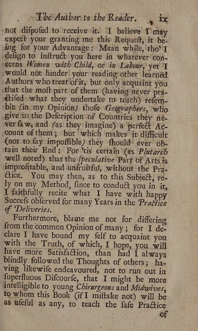 “hot difpofed to ‘receive vit. ‘I -believe! T’may expect your granting me this’ Requeft, it be- sing for your Advantage: Mean while,'tho' — -defign to inftru€to you here in whatéver' con- -ecrns Women with Child, or in Labour, yet °y would nde hinder’ your*reading: other -learnéd Authors who treat of it) but ‘only acquaint you that the moft part of them ‘having ‘never ra- tifed what they undertake to teach) refem- sble (in. my: Opinion): thofe: Geayrephers, who give us:the Defcription' ‘of Countries’ they ne- wer faw, and (as: they! imagine) a perfect’ Ac- ‘count of them; “but which ‘makes: it diffictilt (not to:fay impoffible) they fhould ever ob- tain their End ;\ Fortis certain (as ‘Plutarch well noted) that the:/peculative Part of Arts fs ‘amprofitable, and ‘unfruitfal, without the Prq- ctice, You may then, as to this Subject, re- ly on my Method, fince to condué you in it, I faithfully recite what I have with happy Succefs obferved for many Years in the Praéfice of ‘Deliveries. | _ rurthermore, blame me not for differing from the common Opinion of many; for I de- Clare I have bound my felf to acquaint you with the Truth, of which, I hope, you. will have more Satisfa@tion, than had I always blindly followed the Thoughts of ethers; ha- ving likewife endeavoured, not to run out in fuperfluous Difcourfe, that 1 might be more intelligible to young Chirurgeons and Midwives, to whom this Book (if I miftake not) will be as ufeful as any, to teach the fafe Pratice we | “ = ie
