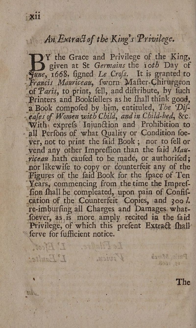 An Extrad of the King’s Privilege. Y the Grace and Privilege of the King, given at St Germains the 10th Day of une, 1668. figned. Le Cro/s. It is granted to Francis Mauriceau, {worn Mafter-Chirurgeon ‘of Paris, to print, fell, and diftribute, by fuch “Printers and Bookfellers as he fhall think good, ‘a Book compofed by him, entituled, The ‘Di/- a eases of Women with Child, and ix Child-bed, &amp;c: . ‘With: exprefs Injun@ion and Prohibition to - all Perfons of what Quality or Condition foe-— Ver, not to priat the faid Book; nor to fell or vend any other Impreffion than the faid Maz- .vicean hath caufed to be made, or authorifed; ‘nor likewife to copy or counterfeit any of the Figures of the faid Book for the fpace of Ten ‘Years, commencing from the time the Impref- -fion fhall be compleated,.upon. pain of Confit cation of the Counterfeit Copies, and 300/. ‘te-imburfing all Charges and Damages. what- foever, as,is more, amply recited ia the faid Privilege, of which this prefent Extra@ fhall “ferve for fufficient notice. | pica s The