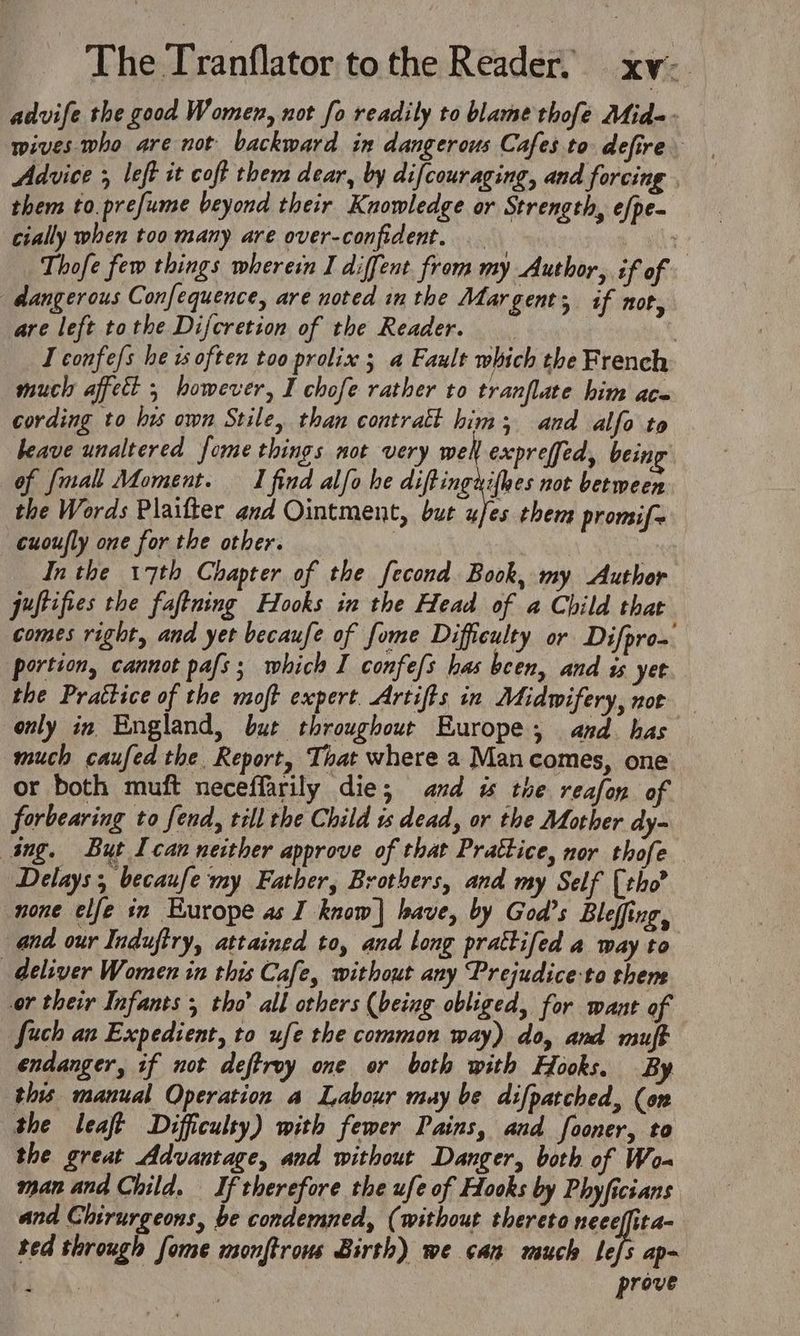 The Peantlator tothe Reader, xv- advife the good Women, not fo readily to blame thofe Mid-- wives. who are not backward in dangerous Cafes to defire. Advice 5 left it coft them dear, by difcouraging, and forcing . them to.prefume beyond their Knowledge or Strength, e/pe- cially when too many are over-confident. | 2 Thofe few things wherein I diffent from my Author, if of dangerous Confequence, are noted in the Margent; if not, are left tothe Difcretion of the Reader. | I confe/s he 1s often too prolix ; a Fault which the French much affect 5 however, I chofe rather to tranflate him ace cording to his own Stile, than contratt him; and alfo to heave unaltered fome things not very well expreffed, being of {mall Moment. I find alfo he diftingxifhes not between the Words Plaifter and Ointment, but ufes them promif~ cuoufly one for the other. | Inthe 17th Chapter of the fecond Book, my Author puftifies the faftning Hooks in the Head of a Child that comes right, and yet becaufe of fome Difficulty or Difprom portion, cannot pafs; which I confe/s has been, and is yet the Prattice of the moft expert. Artifts in Midwifery, nor only in England, but throughout Europe, and has much caufed the Report, That where a Man comes, one or both muft neceffarily die; and w the reafon of forbearing to fend, till the Child is dead, or the Mother dy- ing. But Ican neither approve of that Prattice, nor thofe Delays, becaufe my Father, Brothers, and my Self (tho? none elfe in Kurope as I know] have, by God’s Bleffing, and our Induftry, attained to, and long prattifed a way to deliver Women in this Cafe, without any Prejudice-to thems or their Infants 3 tho’ all others (being obliged, for want of Such an Expedient, to ufe the common way) do, and muft endanger, if not deftroy one or both with Hooks. By this manual Operation a Labour muy be difpatched, (on the leaft Difficulty) with fewer Pains, and fooner, to the great Advantage, and without Danger, both of Wo- man and Child. If therefore the ufe of Hooks by Phyficians and Chirurgeons, be condemned, (without thereto neeeffita- ted through forme monftrows Birth) we can much em ASN prove