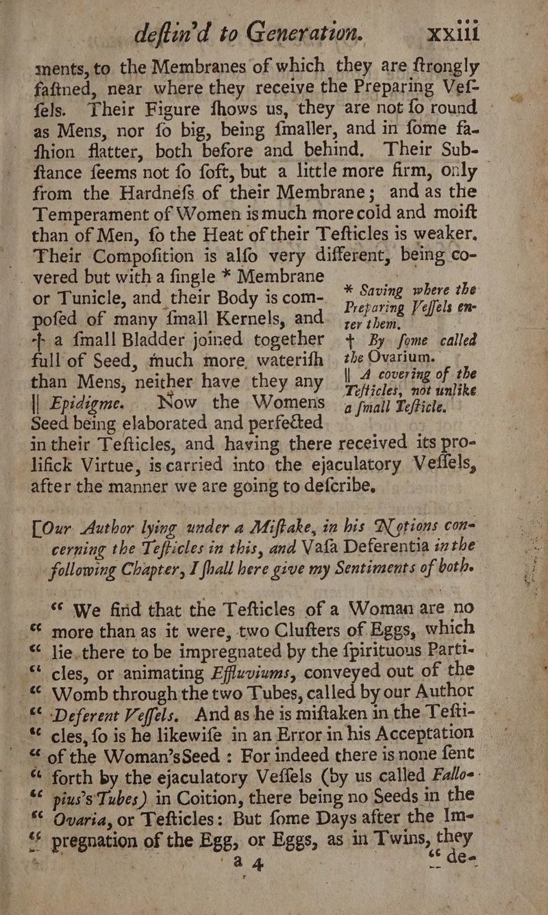 ments, to the Membranes of which they are ftrongly fafined, near where they receive the Preparing Vef- as Mens, nor fo big, being fmaller, and in fome fa. fhion flatter, both before and behind, Their Sub- from the Hardnéfs of their Membrane; and as the Temperament of Women ismuch morecoid and moift than of Men, fo the Heat of their Tefticles is weaker. Their Compofition is alfo very different, being co- vered but with a fingle * Membrane a or Tunicle, and their Body 1s com-. : ae Fo ut pofed of many {mall Kernels, and. 3p) sjeme aligis ex +f a fmall Bladder joined together + By fome called full of Seed, much more, waterifh the Ovarium. than Mens, neither have they any enaeeti ti of 4be agi mi Tefticles, not unlike || Epidigme. Now the Womens 4 fall Te/ficle. Seed being elaborated and perfected | in their Tefticles, and having there received its pro- lifick Virtue, iscarried into the ejaculatory Vefiels, after the manner we are going to defcribe, [Our Author lying under a Miftake, in his Notions coe cerning the Tefticles in this, and Vata Deferentia inthe “© We find that the Tefticles of a Woman are no © more than as it were, two Clufters of Eggs, which “ Jie there to be impregnated by the fpirituous Parti- cles, or animating Effuviums, conveyed out of the © Womb through the two Tubes, called by our Author “ Deferent Veffels, And as he is miftaken in the Tefti- ' of the Woman’sSeed : For indeed there is none fent © pius’s' Tubes). in Coition, there being no Seeds in the *€ Qvaria, or Tefticles: But fome Days after the Im- &amp;* pregnation of the Egg, or Eggs, as in Twins, ¢ oY ; Re RA ee ig ee Cees SiS a gis Ae ea