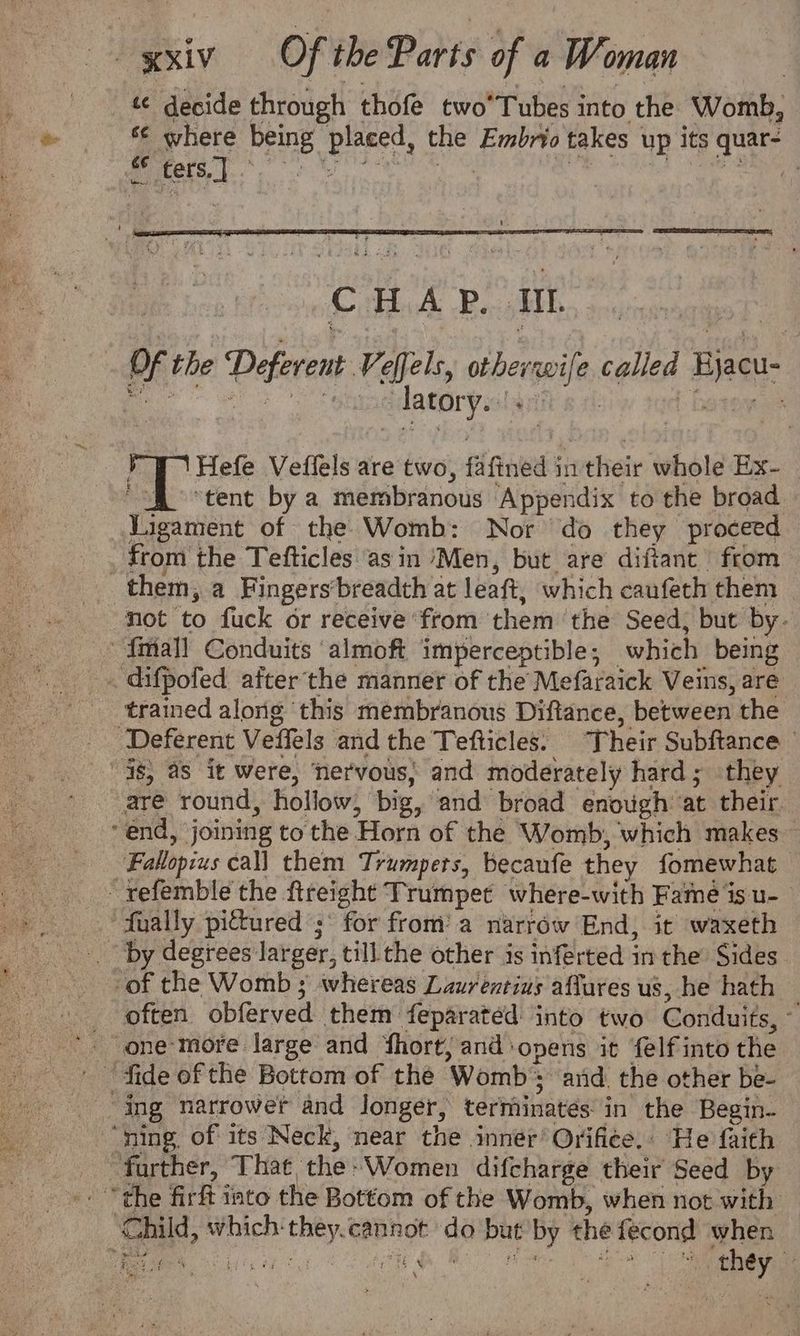 « decide through thofe two’Tubes into the Womb, s¢ where being placed, the Embrio takes up its quar- | Hefe Veflels are two, fafined in their whole Ex- “i$ “tent by a membranous Appendix to the broad Vigament of the Womb: Nor do they proceed _ from the Tefticles ‘asin ‘Men, but are diftant from them, a Fingers‘breadth at leaft, which caufeth them not to fuck or receive ‘from them ‘the Seed, but by- _* {mall Conduits ‘almoft imperceptible; which being . difpofed afterthe manner of the Mefaraick Veins, are trained along this membranous Diftance, between the _ Deferent Veffels and the Tefticles. Their Subftance 38) aS it were, ‘nervous; and moderately hard; they are round, hollow, big, and broad enough at their end, joining to the Horn of the Womb, which makes Fallopius call them Trumpets, becaufe they fomewhat ~refemble the fireight Trumpet where-with Fame is u- ually pictured ;* for from’ a narrow End, it waxeth _ by degrees larger, till the other is inferted in the Sides -of the Womb ; whereas Laurentius affures us, he hath > often obferved them feparated into two Conduits, © ‘fide of the Bottom of the Womb and. the other be- “ning. of its Neck, near the innér’ Orifice. He faith farther, That the- Women difcharge their Seed by ‘Ghild, which they.cannot do but by the fecond when