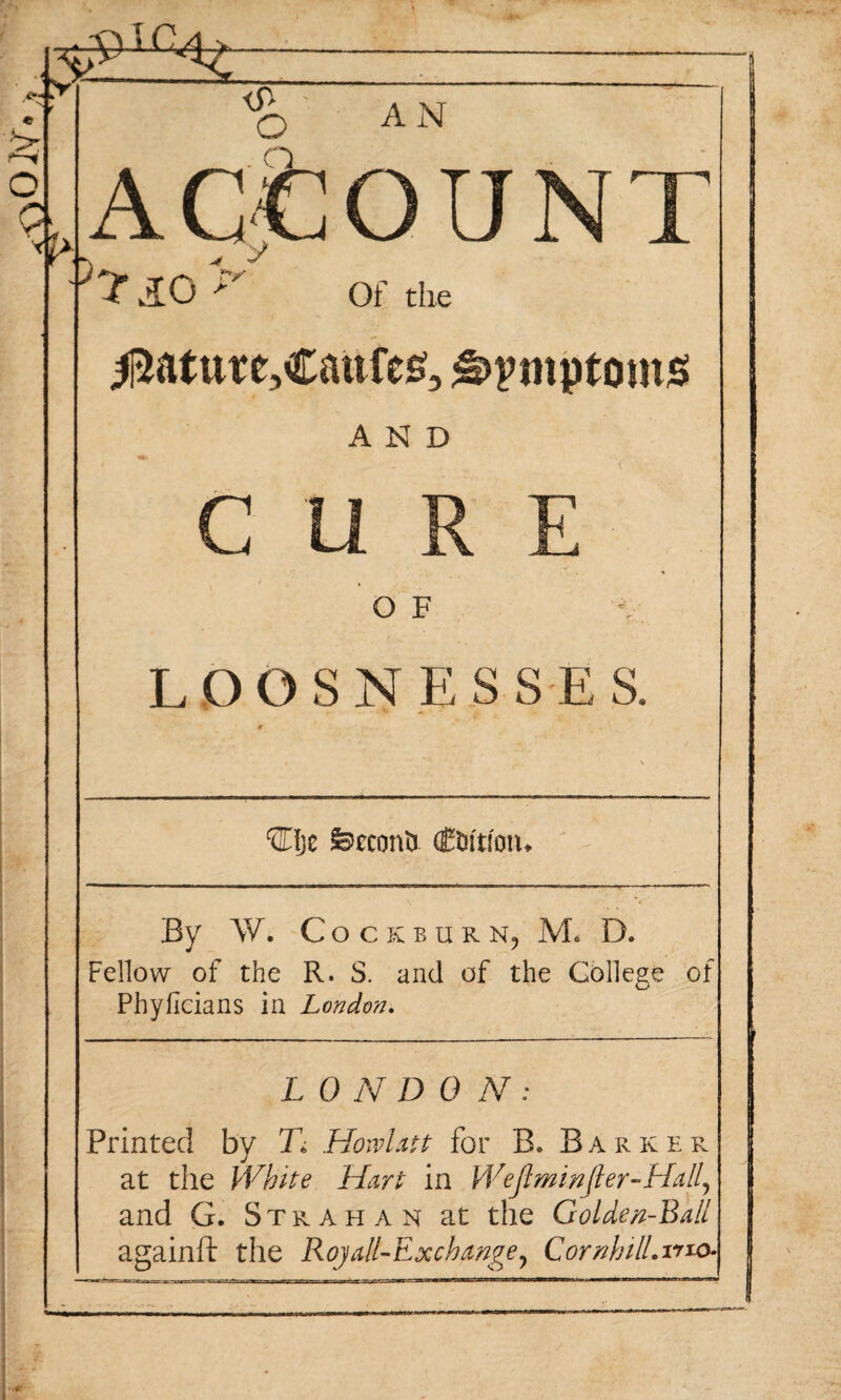 ^ro N t Q\ ACCOUNT v?XO r — • ifl o AN Of the ^ature,€aufe£, ^>pmptoms» AND CURE O F LDOSNESSES. ®)e fecconO (tuition. By W. C O CKBURNj M. D. Fellow of the R. S. and of the College of Phyficians in London. L 0 N DON: Printed by Ti Howlatt for B, Barker at the White Hart in Weftminjler-Hall\ and G. Strahan at the Golden-Ball againft the Royall-Exchangey CornhilLmo-