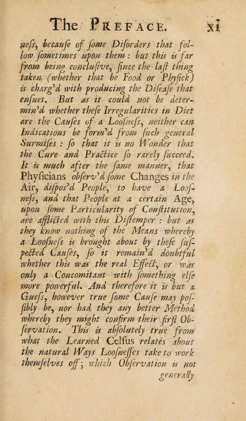 The P RE FACE. Xl pefe) becaufe of fome Diforders that fol¬ low fame times upon them : hut this is far from being conclufive? fnce the Ujl thing taken (whether that be Food or Phyfck) is charg’d with producing the Difeafe that enfues, But as it could not be deter¬ min’d whether thefe Irregularities in Diet are the Caufes of a Loofnefsy neither can Indications be form’d from fuch general Surmifes : fo that it is no Wonder that the Cure and Practice fo rarely jucceed» It is much after the fame manner, that Phyficians obferv’d fome Changes in the Air? di/pos’d Peopley to have a Loof nefs? and that People at a certain Age^ upon fome Particularity of Confitution7 are afflicted with this Difemper : but as they know nothing of the Means whereby a Loofnefs is brought about by thefe fufi pelted CaufeSy fo it remain’d doubtful whether this was the real Effect? or was only a Concomitant with jbmething elfe more powerful. And therefore it is but a Guefs, however true fome Caufe may pofi fibly be, nor had they any better Method whereby they might confirm their frft Ob- fervation. This is absolutely true from what the Learned Celfus relates about the natural Ways Loofneffes take to work themfelves off; which Obfervation is not generally
