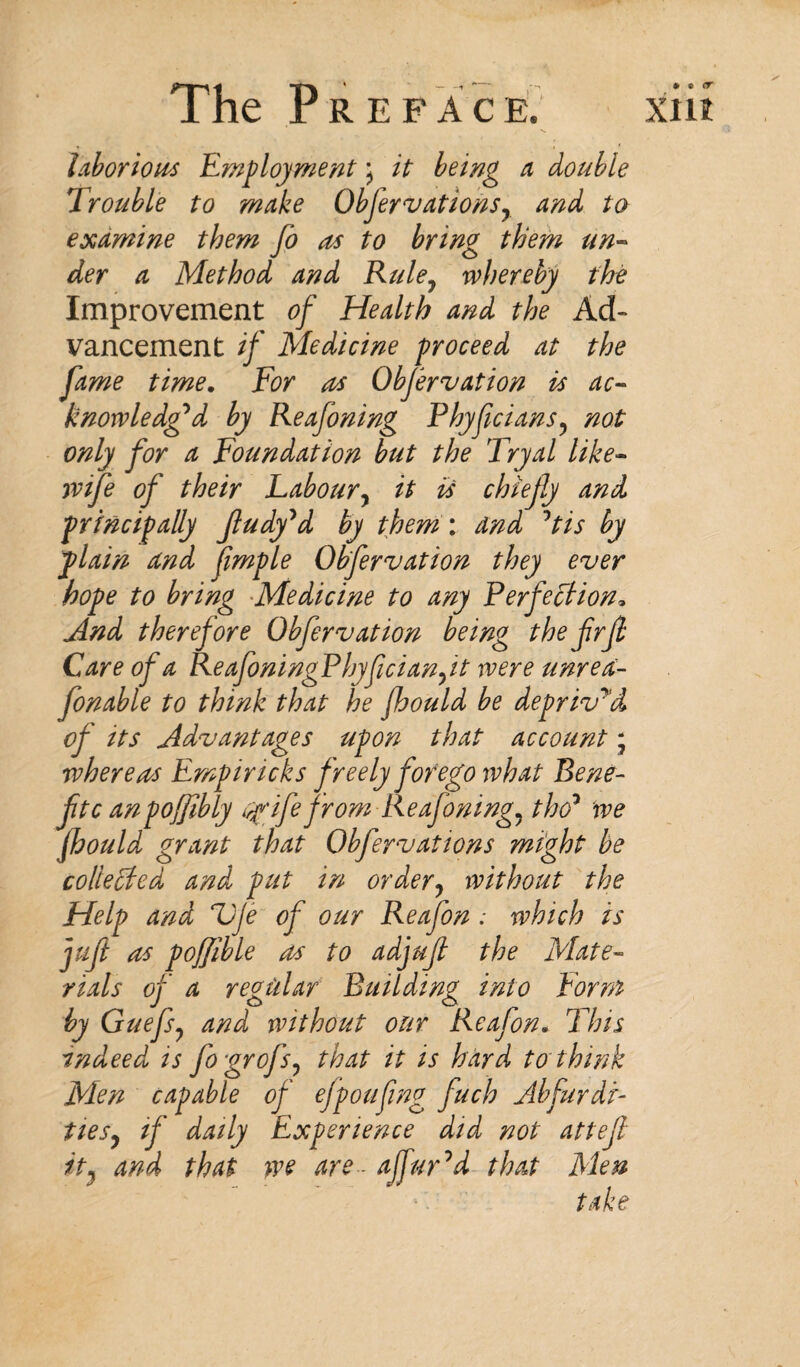 * « <r laborious Employment, it being a double Trouble to make Obfervationsy and to examine them Jo as to bring them un¬ der a Method and Ruley whereby the Improvement of Health and the Ad¬ vancement if Medicine proceed at the fame time. For us Obfervation is ac¬ knowledged by Reafoning Phyfcians5 not only for a Foundation but the Tryal like- wife of their Laboury it is chiefly and principally Jludy'd by them: and 1tis by plain and fmple Obfervation they ever hope to bring Medicine to any Perfection, And therefore Obfervation being the frfi Care of a ReafoningPhyficianft were unred- fonable to think that he jhould be deprived of its Advantages upon that account; where us Empiricks freely forego what Rene- ftc anpoffbly wife from Reafoning, tho* we Jhould grant that Obfervations might be collected and put in order? without the Help and VJe of our Reafon ; which is juft us pofjible us to adjuf the Mate¬ rials of a regular Building into Form by Guefsy and without our Reafon. This indeed is fogrofs? that it is hard to think Men capable of efpoufing fuch Abfurdi- ties, if daily Experience did not attef it} and that >ve are~ ajfuFd that Men take