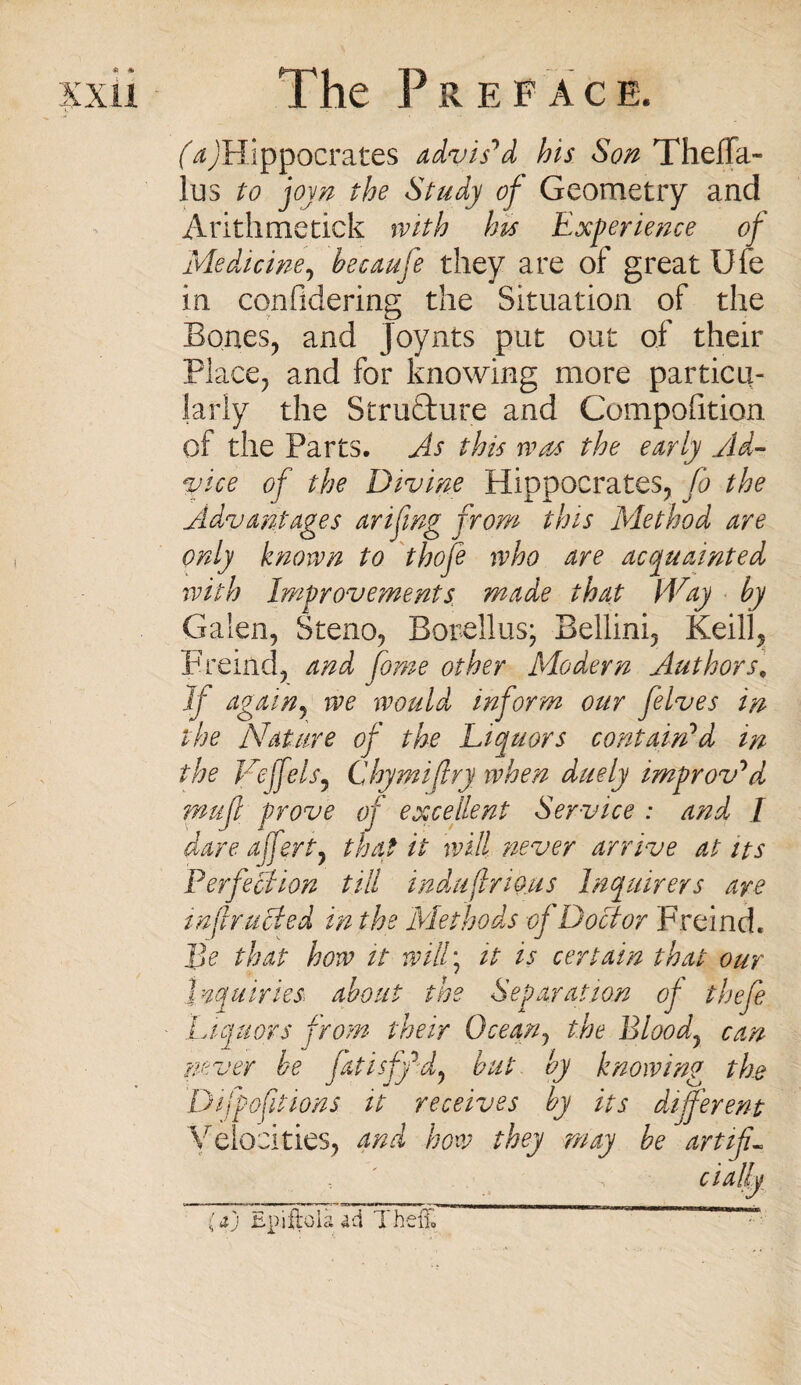 (ay'Hippocrates advis'd his Son Theffa- lus to joyn the Study of Geometry and Arithmetick with his Experience of Medicine, hecaufe they are of great Ufe in confidering the Situation of the Bones, and Joynts put out of their Place, and for knowing more particu¬ larly the Strudture and Competition of the Parts. As this was the early Ad¬ vice of the Divine Hippocrates, fo the Advantages arifing from this Method are only known to thofe who are acquainted with Improvements made that Way by Galen, Steno, Borellus; Bellini, Keill, Freind, and fome other Modern Authors, If again^ we would inform our felves in the Nature of the Liquors contain'd in the Veffelsy Chymijlry when duely improv'd rnuft prove of excellent Service : and I dare offeri7 that it will never arrive at its Perfection till indujlrious Inquirers are infracted in the Methods of Doctor Freind. ]]e that how it willy it is certain that our Inquiries about the Separation of thefe Liquors from their Gee ary the Bloody can never be jatisff dy but by knowing the Difpoftions it receives by its different Velocities, and how they may be art if«= dally (aj Epiftolaad Theft