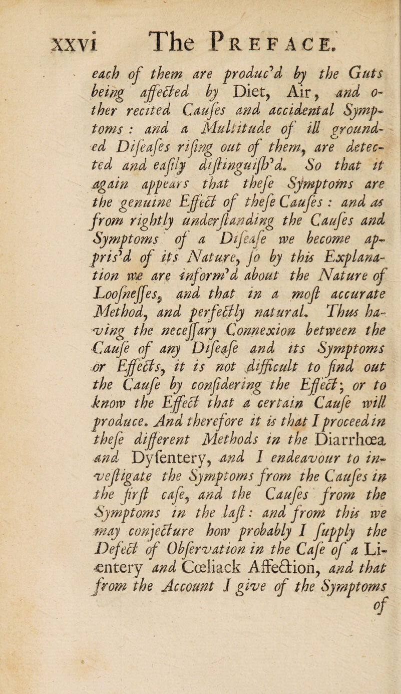 each of them are produced by the Guts being affeUed by Diet, Air , and o- they recited Caufes and accidental Symp¬ toms : and a Multitude of ill ground¬ ed Difeafes rifing out of them9 are detec¬ ted and eafily dijlinguifh1 d+ So that it again appears that thefe Symptoms are the genuine Effect of thefe Caufes : and as from rightly understanding the Caufes and Symptoms of a Difeafe we become ap¬ prised of its Nature7 jo by this Explana¬ tion we are inform1 d about the Nature of Loofneffes$ and that in a mofl accurate Method7 and perfectly naturaL Thus ha¬ ving the neceffary Connexion between the Caufe of any Difeafe and its Symptoms or Effect sy it is not difficult to fnd out the Caufe by confidering the Effect; or to ■know the Effect that a certain Caufe will produce. And therefore it is that I proceed in thefe different Methods in the Diarrhoea and Dyfentery, and 1 endeavour to in- vefligate the Symptoms from the Caufes in the frfi cafe9 and the Caufes from the Symptoms in the lajl: and from this we may conjecture how probably I fupply the DefeEt of Obfervation in the Cafe of a Li- cntery and Coeliack Affection, and that from the Account I give of the Symptoms