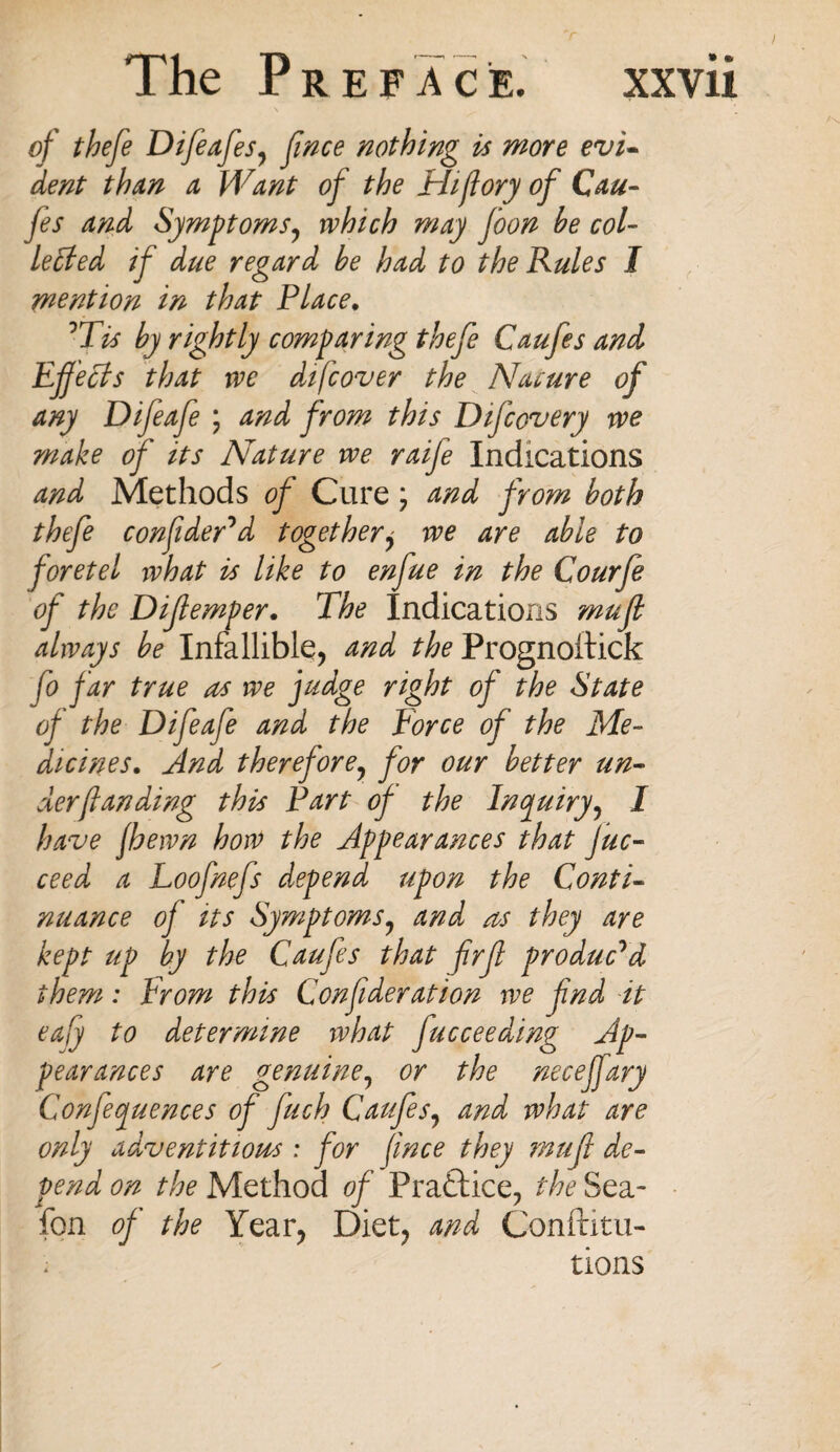 of thefe Difeafes^ fince nothing is more evi¬ dent than a Want of the Hi/lory of Cau- fes and Symptoms, which may foon be col¬ lected if due regard be had to the Rules I mention in that Place. 'Tis by rightly comparing thefe Caufes and Effects that we difcover the Nature of any Difeafe ; and from this Difcovery we make of its Nature we raife Indications and Methods of Cure \ and from both thefe confider'd together, we are able to foretel what is like to enfue in the Courfe of the Dijiemper. The Indications mu ft always be Infallible, and the Prognoftick fo far true as we fudge right of the State of the Difeafe and the force of the Me¬ dicines. And therefore, for our better un¬ der ft an ding this Part of the Inquiry, 1 have /hewn how the Appearances that Juc- ceed a Loofnefs depend upon the Conti¬ nuance of its Symptoms, and as they are kept up by the Caufes that firfl produc'd them: From this Confideration we fnd it eafy to determine what fucceeding Ap¬ pearances are genuine, or the neceffary Conferences of fuch Caufes, and what are only adventitious ; for fince they muff de¬ pend on the Method of Practice, the Sea- fon of the Year, Diet, and Conftitu- ; tions