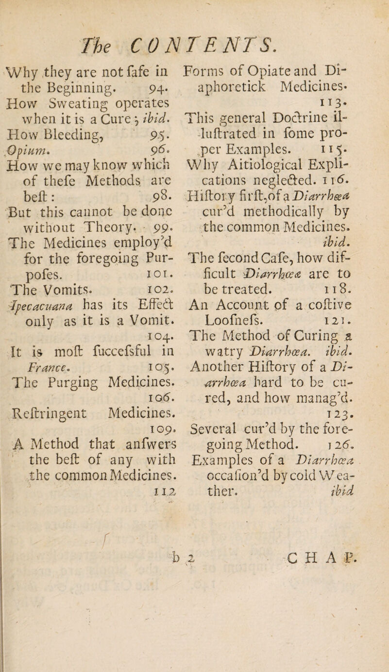 Why they are not fafe in the Beginning. 94* How Sweating operates when it is a Cure ^ ibid. How Bleeding, 95* ,;Opium. 96° How we may know which of thefe Methods are bell: 98* But this cannot be done without Theory. 99« The Medicines employ'd for the foregoing Pur- pofes. 101. The Vomits. 102. ■Jpecacuana has its Effedl only as it is a Vomit. 104. It is moll fuccefsful in France. 105. The Purging Medicines. iod. Reilringent Medicines. 109, A Method that anfwers the belt of any with the common Medicines. 112 Forms of Opiate and Di- aphoretick Medicines* . IT.3* This general Docfrine il- -luftrated in fome pro¬ per Examples. 115* Why Aitiological Expli¬ cations negle&ed. n<5. Hiftoi y firfigofaDiarrhoea cur’d methodically by the common Medicines. ibid. The fecondCafe, how dif¬ ficult Diarrhoea are to be treated. 118. An Account of a coftive Loofnefs. 121. The Method of Curing a watry Diarrhoea, ibid. Another Hiifory of a Di¬ arrhoea hard to be cu¬ red, and how manag’d. 123. Several cur’d by the fore¬ going Method. 12 6. Examples of a Diarrhoea occallon’d by cold Wea¬ ther. ibid f b 2 C H A Xs.