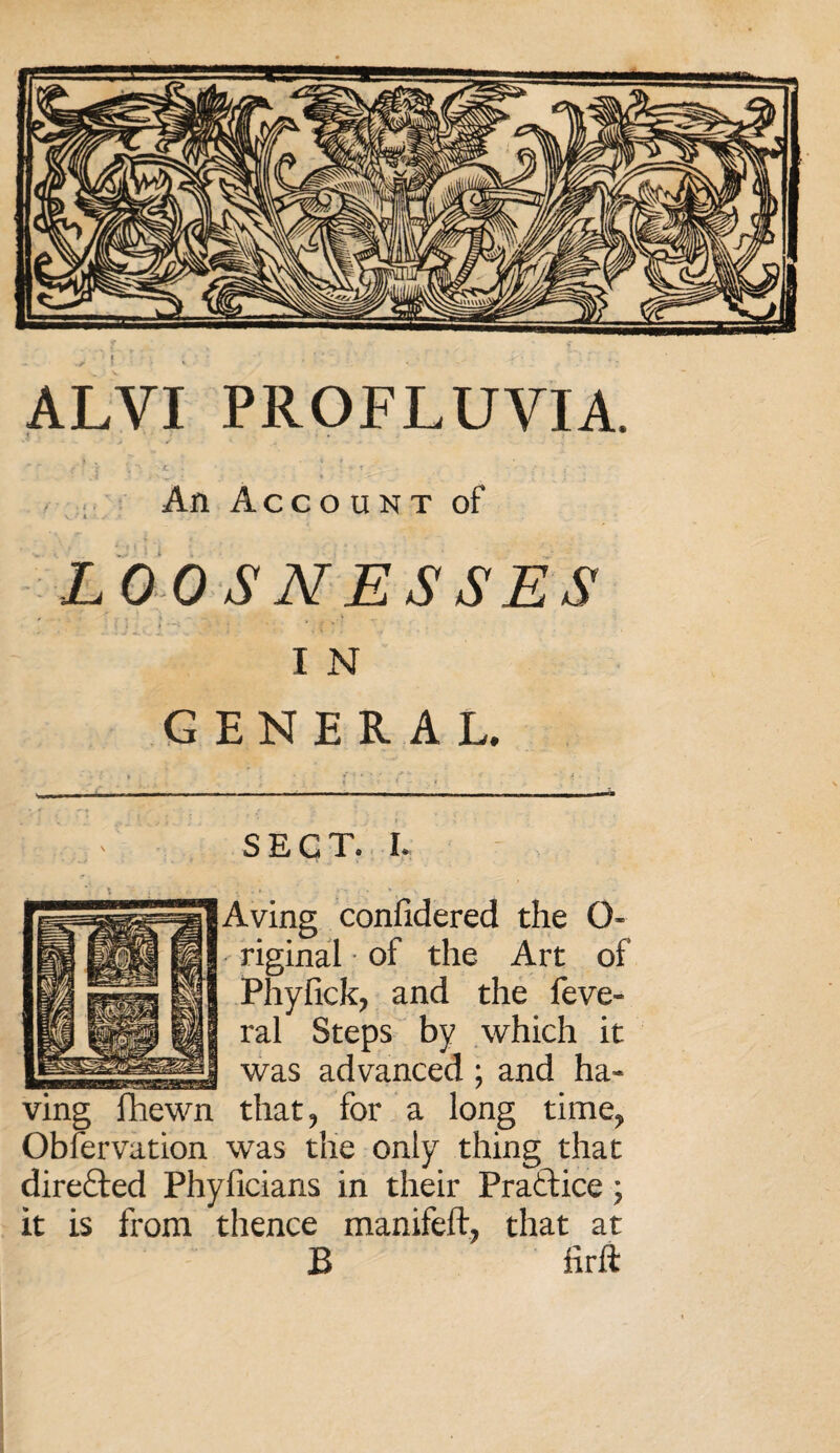 ALVI PROFLUVIA. An Account of LOOS NESSES I N GENERAL. SECT. I. Aving confidered the G- riginal of the Art of Phyfick, and the feve- ral Steps by which it was advanced ; and ha¬ ving fhewn that, for a long time, Observation was t'ne only thing that dire£ted Phyficians in their Practice ; it is from thence manifeft, that at B lirft