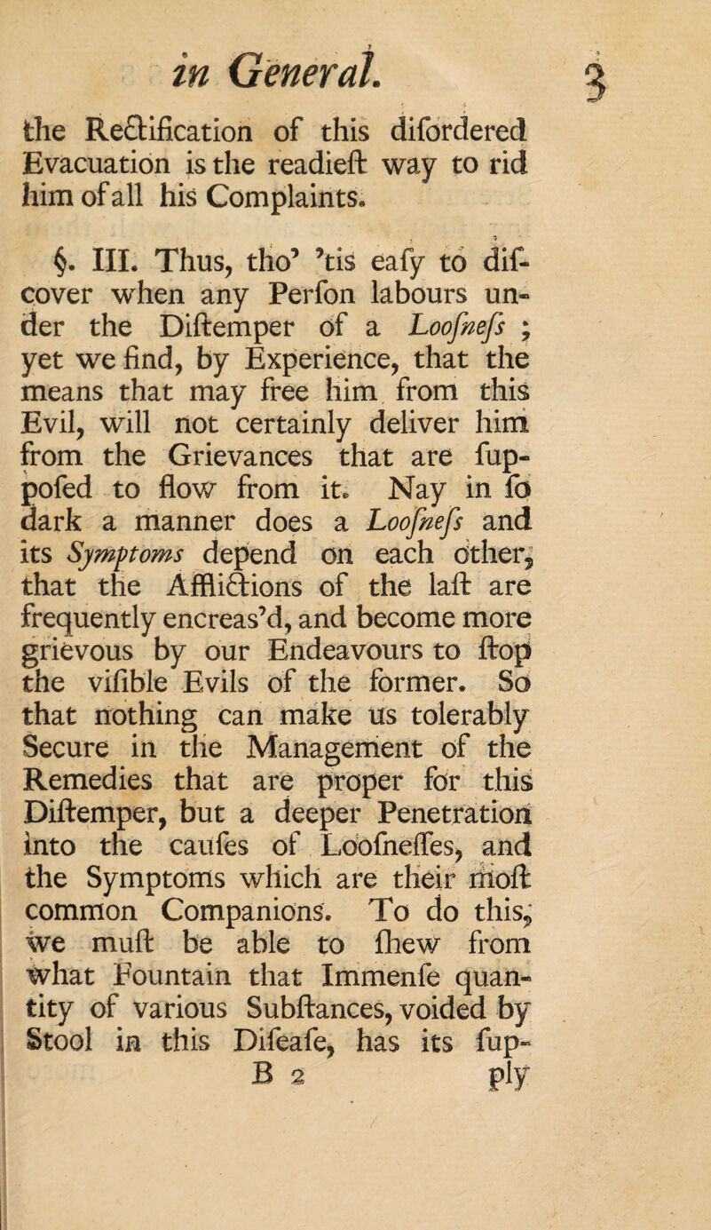 5 the Rectification of this difordered Evacuation is the readied: way to rid him of all his Complaints. §. III. Thus, tho’ ’tis eafy to dis¬ cover when any Perfon labours un¬ der the Diftemper of a Loofnefs ; yet we find, by Experience, that the means that may free him from this Evil, will not certainly deliver him from the Grievances that are fup- pofed to flow from it. Nay in fo dark a manner does a Loofnefs and its Symptoms depend on each Other, that the Afflictions of the laft are frequently encreas’d, and become more grievous by our Endeavours to ftoji the vifible Evils of the former. So that nothing can make us tolerably Secure in the Management of the Remedies that are proper for this Diftemper, but a deeper Penetration into the caufes of Loofneffes, and the Symptoms which are their molt common Companions. To do this, we muft be able to fhew from what Fountain that Immenfe quan¬ tity of various Subftances, voided by Stool in this Difeafe, has its fup- B 2 ply