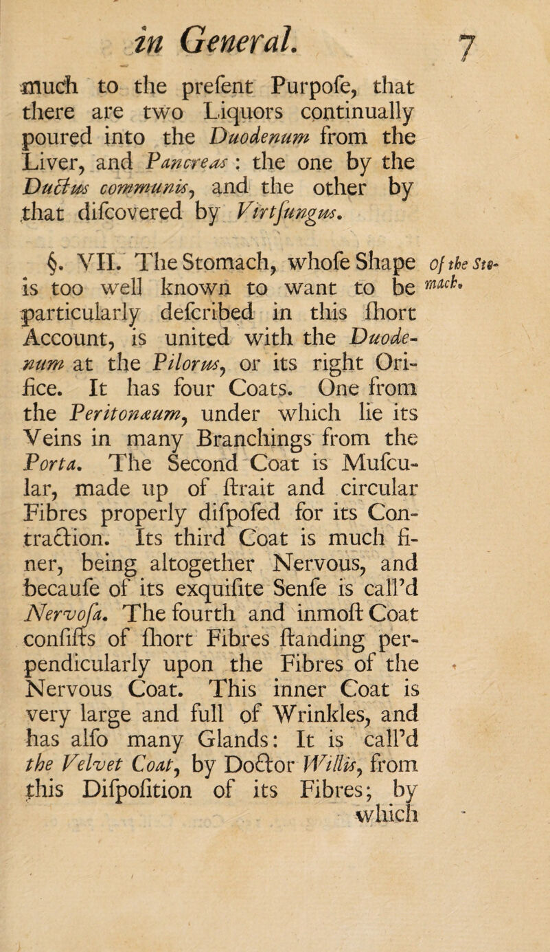 much to the prefent Purpofe, that there are two Liquors continually poured into the Duodenum from the Liver, and Pancreas: the one by the Duttm communis, and the other by that difcovered by Virtjungm. §. VII. The Stomach, whofe Shape oftbeSts- is too well known to want to be particularly defcribed in this fhort Account, is united with the Duode¬ num at the Pilorus, or its right Ori¬ fice. It has four Coats. One from the Peritoneum, under which lie its Veins in many Branchings from the Porta. The Second Coat is Mufcu- lar, made up of ftrait and circular Fibres properly difpofed for its Con¬ traction. Its third Coat is much fi¬ ner, being altogether Nervous, and becaufe of its exquifite Senfe is calPd Nervofa. The fourth and inmoft Coat confifts of fhort Fibres ftanding per¬ pendicularly upon the Fibres of the Nervous Coat. This inner Coat is very large and full of Wrinkles, and has alfo many Glands: It is calPd the Velvet Coat, by Doftor Willis, from this Difpofition of its Fibres; by which
