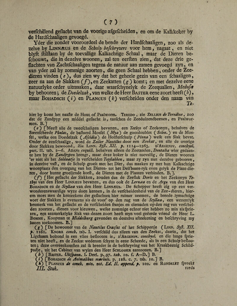 verfchillend geflacht van de voorige afgefcheiden, en om de Kalkkoker by de Hardfchaaligen gevoegd. Yder die zonder vooroordeel de bende der Hardfchaaligen, zoo als de¬ zelve by Linn^us en de Schulp befchryvers voor hem, nagaat, en niet blyft ftilftaan by de toevallige Èalkachtige Schaal, maar de Dieren be- fchouwt, die in dezelve woonen, zal ten eerften zien, dat deze drie ge- flachten van Zachtfchaaligen tegens de natuur aan zamen gevoegd zyn, en van yder zal hy zommige zoorten, die geen Schaal hebben, onder de Zee¬ dieren vinden (^), dus zien wy dat het geheele gezin van een fchaaligen, zeer na aan de Slakken (/),en Zeekatten (^) komt; en met dezelve eene natuurlyke order uitmaaken, daar waarfchynelyk de Zeequallen, Medufa by behooren; de Doedelzak, van welke de Heer Baster eene zoort heeft (/;), maar Bohadsch Ci') en Plancus (k) verfcheiden onder den naam van ru¬ bier by komt het naafle de Hout of Paalworm, Teredo , zie Zellius de Teredine, zoo dat de Zandpyp een middel geflacht is, tusfchen de Zeeduizendbeenen, en Paalwor¬ men. B. ] [Meefl: alle de tweefchaligen bevatten, een Teth^s of Zeekonyn, behalven de Steenfcheede Pbolas^ de baftaerd Mosfel (^Mya^ de gootdoiiblet Solen,') en de Mos- fel, welke een Doedelzak (^Afcidia) de Holfterfchulp Pinna) welk een Slak bevat. Onder de eenfchaalige, word de Zeiler Nautilus door een Zeekat, en alle de overige door Slekken bewoond, Zie Linn. Syji, XII. p. 1114—1263. d’Argensv. conchyol, part. lï. tab. 2—6. Adans coquill. behalven alleen de Zeetanden,Df«/^//tf wier gedaan¬ te hen by de Zandpypen brengt, maar deze koker is niet toevallig, de Dieren woonen ’er niet als het Soldaatje in verfcheiden Topjlakken, maar zy zyn met dezelve gebooren, in dezelve vaR, en de Schulp groeit met het Dier, dus maaken zy met hun Kalkachtige woonplaats den overgang van het Dieren- tot het Delfbaare-ryk even gelyk de Plant-die- ren, door hunne groeijende korft, de Dieren met de Planten verbinden. B.]. Cƒ) [ geflacht der Slakken, zouden dus de Zeeflak Doris en het Zeekonyn Te- thys van den Heer Linnaeus bevatten, en dus ook de Lernaa en de Argo. van den Heer Bohadsch en de Scyllcea van den Heer Linnaeus. De Schepper heeft zig op een ver¬ wonderenswaardige wyze doen kennen, in de verfcheidenheid van de Zee-dieren, hier¬ om moet men de kenteekens der geflachten hier ruimer neemen, de breede lymachtige voet der Slakken is eveneens ais de voor’ op den rug van de Scyllaa, een wezentlyk kenmerk van het geflacht en de verfcheiden franjes en cieraaden op den rug van verfchei¬ den zoorten, dienen voor kieuwen, welke zommige echter niet hebben zo min alsfprie- ten, een aanmerkelyke Slak van dezen zoort heeft myn veel geëerde vriend de Heer L. Bomme , Koopman te Middelburg gevonden en deszelvs afteekening en befchryving my laaten toekoomen. B,] (g) [De bewooner van de Nautilus Crasfm of het Schippertje (Linn. Syfl, XII, p, 1161. Knorr conch, tab. I. verfchild dus alleen van den Zeekat, daarin, dat het Ligchaam bolrond in een vlies beflooten is, d’Argensv. conchyol, en die lange fprie- ten niet heeft, en de Zeekat wederom fchynt in eene Scheede, als in een Schulp befloo¬ ten ; deze overeenkomften zal ik breeder in de befchryving van het Kraakbeenig Schild¬ padje, uit het Cabinet van wylen den Heer Schlosser aantoonen. B.] (^h) [Baster. Uitfpann, I. Deel. p. 97. tab,. lo. f. A—D.] B. [Bohadsch de Animalibus marinis, p. 128. c. 7. tab. 10.] B. l^k) [Plancus de concb, min, not, Ed, II, append, p, 102. en Rondelet fpreekt IIL Stuk. re't*'