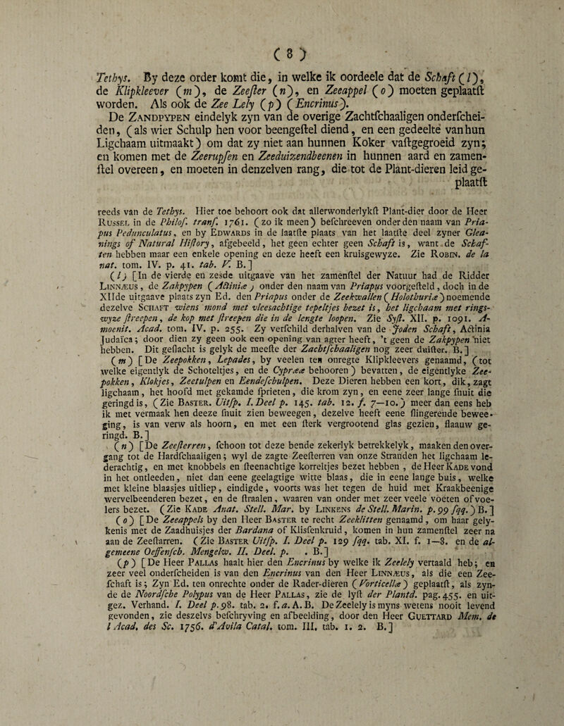 Tethys, By deze order komt die, in welke ik oordeele dat de Schaft de Klipkleever (w), de Zeejïer (w), en ZeeappeJ (o) moeten gcplaatft worden. Als ook de Zee Lely (p) QEncrinus^. De Zandpypen eindelyk zyn van de overige Zachtfchaaligen onderfchei- den, (als wier Schulp hen voor beengeftel diend, en een gedeelte van hun Ligchaam uitmaakt) om dat zy niet aan hunnen Koker vaftgegroeid zyn; en komen met de Zeerupfen en ZeeduiT^endbeenen in hunnen aard en zamen- llel overeen, en moeten in denzelven rang, die tot de Plant-dieren leidge- plaatft reeds van de Tethys. Hier toe behoort ook dat allerwonderlykd: Plant-dier door de Heer Russel in de Philof. tranf. 17^1. (zo ik meen) befchreeven onder den naam van Pria- pus Pedunculatus ^ en by Edwards in de laatftc plaats van het laatlle deel zyner Glea- flings of Natural Hiflory ^ afgebeeld, het geen echter geen Schaft ïs, want de Schaf¬ ten hebben maar een enkele opening en deze heeft een kruisgewyze. Zie Robin, de la nat. torn. IV. p. 41. tab. ^ B.] (/^ [In de vierde en zesde iiitgaave van het zamenllel der Natuur had de Ridder LiNNiEus, de Zakpypen ( Zldliniie j onder den naam van Priapus voorgefteld, doch in de Xllde uitgaave plaats zyn Ed. Priapus onder de Zeekwallen(^HolothuriayuoemQwAo. dezelve Schaft wiens mond met vleesachtige tepeltjes bezet is, het ligchaam met rings- wyze Jlreepen, de kop met ftreepen die in de lengte hopen. Zie Syfi. XII. p. 1091, A- moenit. Acad. torn. IV. p. 255. Zy verfchild derhalven van de joden Schaft^ Aélinia Judaica; door dien zy geen ook een opening van agter heeft, ’t geen de Zakpypen'mQl hebben. Dit geflacht is gelyk de meefte der Zachtfchaaligen nog zeer duider.. B.] (w) [De Zeepokken^ Lepades^ by veelen te» onregte Klipkleevers genaamd, (tot welke eigentlyk de Schoteltjes, en de Cypraa behooren ) bevatten, de eigentlyke Zee¬ pokken^ Klokjes^ Zeetulpen en Eendefcbulpen, Deze Dieren hebben een kort, dik,zagt ligchaam, het hoofd met gekamde fprieten, die krom zyn, en eene zeer lange fnuit die geringd is, (Zie Baster. Uitfp, I.Deel p, 145. tab. 12. ƒ. 7—10.) meer dan eens heb ik met vermaak hen deeze fnuit zien beweegen, dezelve heeft eene flingerende bewee- ging, is van verw als hoorn, en met een rtcrk vergrootend glas gezien, flaauw ge¬ ringd. B.] («) [De Zeejlerren^ fchoon tot deze bende zekerlyk betrekkelyk, maaken den over- gang tot de Hardfchaaligen; wyl de zagte Zeeflerren van onze Stranden het ligchaam le¬ derachtig, en met knobbels en fteenachtige korreltjes bezet hebben , de Heer Kade vond in het ontleeden, niet dan eene geelagtige witte blaas, die in eene lange buis, welke met kleine blaasjes uitliep, eindigde, voorts was het tegen de huid met Kraakbeenige wervelbeenderen bezet, en de Braaien, waaren van onder met zeer veele voeten of voe¬ lers bezet. ( Zie Kade Anat. Steil. Mar. by Linkens de Steil. Marin, p. 99 fqq.) B. J (0) [De Zeeappels by den Heer Baster te recht Zeeklitten genaamd, om haar gely- kenis met de Zaadhuisjes der Bardana of Klisfenkruid, komen in hun zamenftel zeer na aan de Zeedarren. (Zie Baster Uitfp. I. Deel p. 129 fqq, tab. XI. f. 1—8. en de al- gemeene Oeffenfcb. Mengelw. II. Deel. p. . B.] (p) [De Pleer Pallas haalt hier den Encrinus by welke ik Zeelely vertaald heb; ea zeer veel onderfcheiden is van den Encrinus van den Heer LiNNAius, als die een Zee- fchaft is; Zyn Ed. ten onrechte onder de Rader-dieren (^f^orticelUj geplaatd, als zyn- de de Noordfche Polypus van de Heer Pallas, zie de lyfl: der Plantd. pag. 455. en uit- gez. Verhand. /. Deel p.98. tab. 2. f, A. B. De Zeelely is myns wetens nooit levend gevonden, zie deszelvs befchryving en afbeelding, door den Heer Guettard Mem. de