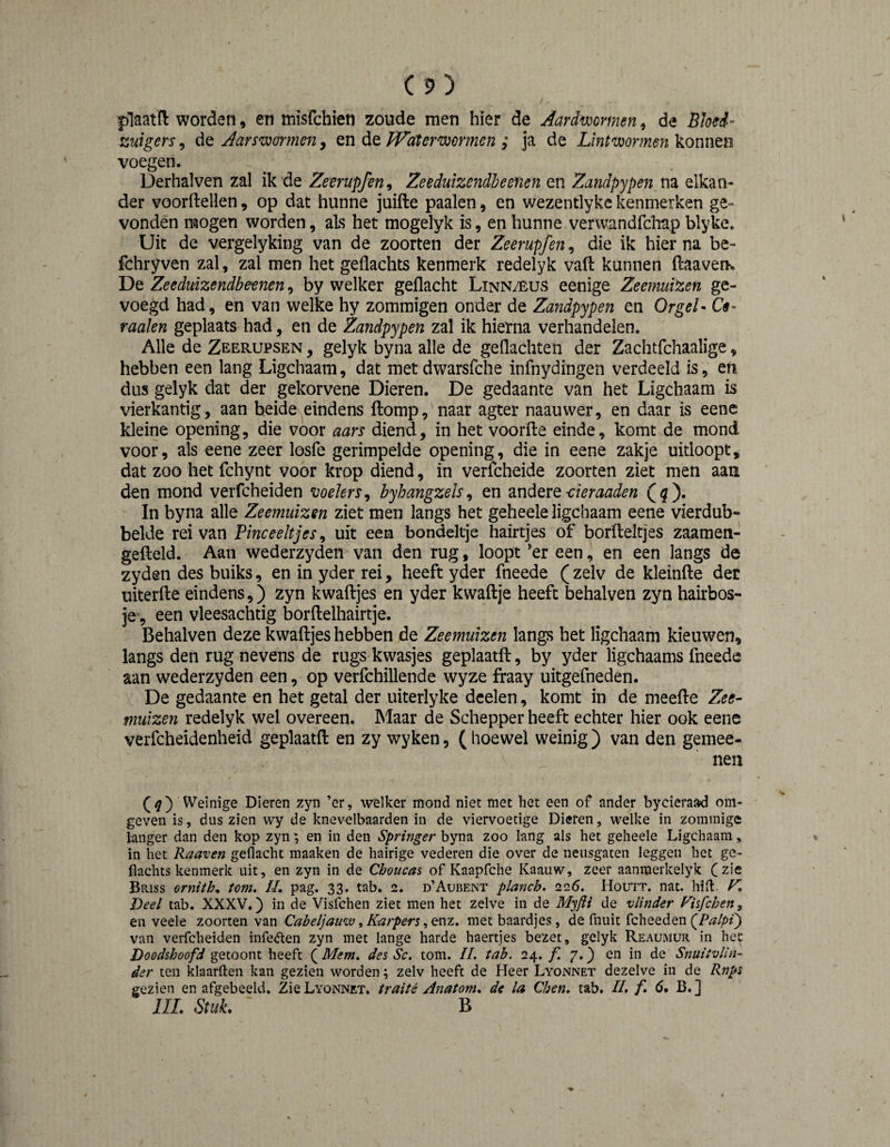 plaatfl: worden, en misfchien zoude men hier de Aardmmien, de Bhed- zuigers, de Aarswormen, en de PPdterwormen ; ja de Lintwormen konnen voegen. Derhalven zal ik de Zeerupfen, Zeeduizendbeenen en Zandpypen na elkan¬ der voordellen, op dat hunne juifte paaien, en wezentlyke kenmerken ge¬ vonden mogen worden, als het mogelyk is, en hunne verwandfchap blyke. Uit de vergelyking van de zoorten der Zeerupfen, die ik hier na be- fchryven zal, zal men het gellachts kenmerk redelyk vaft kunnen ftaaven. De Zeeduizendbemen, by welker gedacht Linn/-êus eenige Zeemuizen ge¬ voegd had, en van welke hy zommigen onder de Zandpypen en OrgeL Cê- raaien geplaats had, en de Zandpypen zal ik hierna verhandelen. Alle de Zeerupsen , gelyk byna alle de gedachten der Zachtfchaalige, hebben een lang Ligchaam, dat met dwarsfche infnydingen verdeeld is, en dus gelyk dat der gekorvene Dieren. De gedaante van het Ligchaam is vierkantig , aan beide eindens diomp, naar agter naauwer, en daar is eene kleine opening, die voor aars diend, in het voorde einde, komt de mond voor, als eene zeer losfe gerimpelde opening, die in eene zakje uitloopt, dat zoo het fchynt voor krop diend, in verfcheide zoorten ziet men aan den mond verfcheiden voelers^ byhangzels^ en andere(g). In byna alle Zeemuizen ziet men langs het geheele ligchaam eene vierdub- belde rei van Fine eeltj es, uit een bondeltje hairtjes of bordeltjes zaamen- gedeld. Aan wederzyden van den rug, loopt *er een, en een langs de zyden des buiks, en in yder rei, heeft yder fneede (zelv de kleinde det üiterde eindens,) zyn kwadjes en yder kwadje heeft behalven zyn hairbos- je , een vleesachtig bordelhairtje. Behalven deze kwadjes hebben de Zeemuizen langs het ligchaam kieuwen, langs den rug nevens de rugs kwasjes geplaatd, by yder ligchaams fneede aan wederzyden een, op verfchillende wyze fraay uitgefneden. De gedaante en het getal der uiterlyke deelen, komt in de meede Zee¬ muizen redelyk wel overeen. Maar de Schepper heeft echter hier ook eene verfcheidenheid geplaatd en zy wyken, ( hoewel weinig ) van den gemee- nen Weinige Dieren zyn ’er, welker mond niet met het een of ander bycieraad om¬ geven is, dus zien wy de knevelbaarden in de viervoetige Dieren, welke in zominige langer dan den kop zynen in den Springer byna zoo lang als het geheele Ligchaam, in het Raaven gedacht maaken de hairige vederen die over de neusgaten leggen het ge- Hachts kenmerk uit, en zyn in de Chmeas of Kaapfche Kaauw, zeer aanmerkelyk Czie Briss orniih. torn. II, pag. 33. tab. 2. d’Aubent planch. 226. Houtt. nat. hid. K Deel tab. XXXV.) in de Visfehen ziet men het zelve in de de vlinder Fisfehen^ en veele zoorten van Cabeljatm, Karpers, on?., met baardjes, de fnuit fcheeden van verfcheiden infe<den zyn met lange harde haertjes bezet, gelyk Reaumur in hec Doodshoofd getoont heeft ( Mem, des Sc. torn. II. tab. 24. /I 7.) en in de Snuiivlin- der ten klaarden kan gezien worden; zelv heeft de Heer Lyonnet dezelve in de Rnps gezien en afgebeeld. Zie Lyonnet. traité Anatom, de la Chen, tab. II, /I ö. B.] IIL Stuk. B