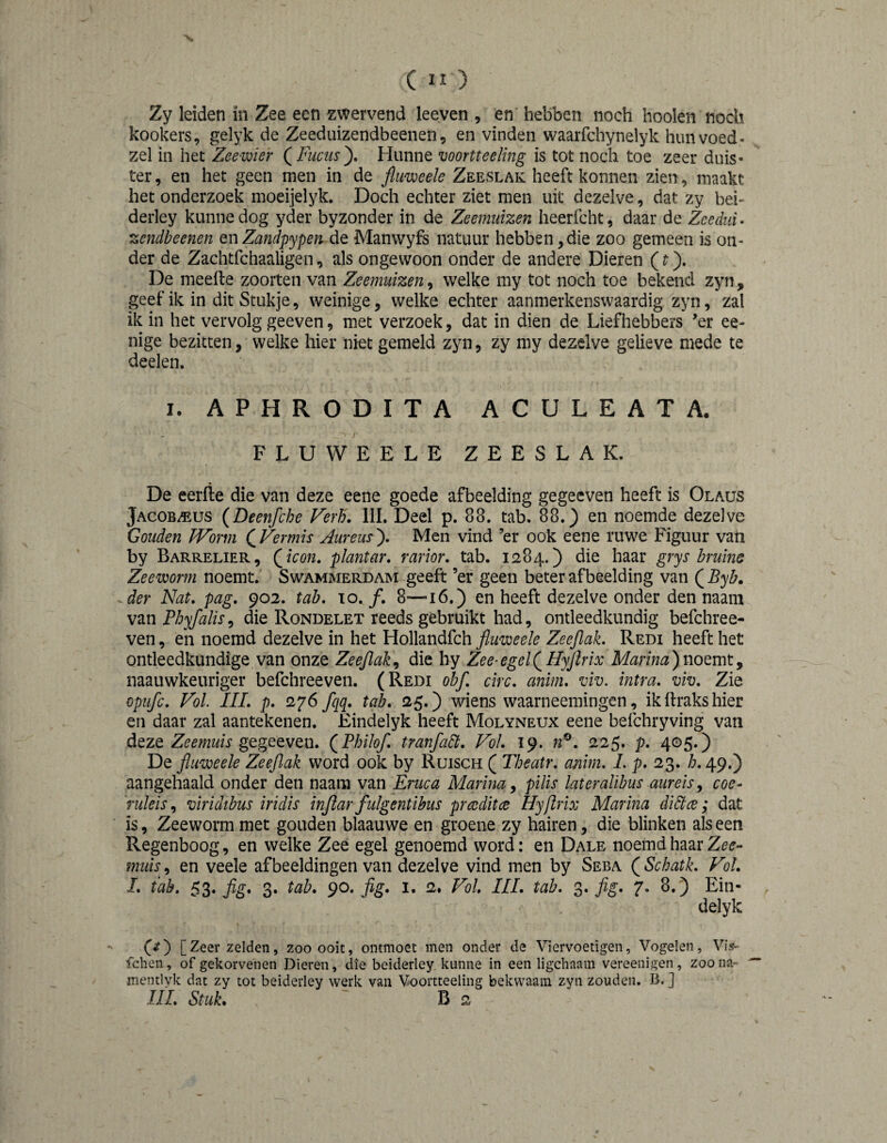 Zy leiden in Zee een zwervend leeven , en hebben noch hooien noch kookers, gelyk de Zeediüzendbeenen, en vinden waarfchynelyk hun voed- zei in het Zeewier (^Fuchs'), Hunne voortteeling is tot noch toe zeer duis¬ ter , en het geen men in de Jluweele Zeeslak heeft konnen zien, maakt het onderzoek moeijelyk. Doch echter ziet men uit dezelve, dat zy bei- deiiey kunne dog yder byzonder in de Zeemuizen heerfcht, daar de Zeedui- zendbeenen QnZandpypen de Manwyfs natuur hebben,die zoo gemeen is on¬ der de Zachtfchaaligen, als ongewoon onder de andere Dieren (t). De meefte zooiten van Zeemuizen, welke my tot noch toe bekend zyn, geef ik in dit Stukje, weinige, welke echter aanmerkenswaardig zyn, zal ik in het vervolg geeven, met verzoek, dat in dien de Liefhebbers ’er ee- nige bezitten, welke hier niet gemeld zyn, zy my dezelve gelieve mede te deelen. I. APHRODITA ACULEATA. FLUWEELE ZEESLAK. De eerfte die van deze eene goede afbeelding gegeeven heeft is Olaus Jacob/®us (Deenfche Ferh. IIL Deel p. 88. tab. 88.) en noemde dezelve Gouden JVorm (^Vermis Aureus^ Men vind ’er ook eene ruwe Figuur vaii by Barrelier, Qicon» plantar, rarior. tab. 1284.) die haar grys bruins Zeeworm noemt. Swammerdam geeft ’er geen beter af beelding van QByb. -der Nat. pag. 902. tab. 10. ƒ. 8—16.) en heeft dezelve onder den naam van PhyfaliSy die Rondelet reeds gebruikt had, ontleedkundig befchree- ven, en noemd dezelve in het Hollandfch fluweele Zeejlak. Redi heeft het ontleedkundige van onze Zeejlak^ die hy Zee-egelQHyJïrix Marina)noemty naauwkeuriger befchreeven. (Redi ohf. circ. anim. viv. intra. viv. Zie opufc. Vol III. p. fqq. tab. 25.) wiens waarneemingen, ikftrakshier en daar zal aantekenen. Eindelyk heeft Molyneux eene befchryving van deze Zeefnuis gegeeven. (^Philof. tranfadt. Vol. 19. n^. 225. p. 405.) De fluweele Zeeflak word ook by Ruisch ( Theatr. anim. L p. 23. b. 49.) aangehaald onder den naam van Eruca Marina ^ pilis lateralibus aureis y coe- TuleiSy viridibus iridis ïnftar fulgentibus prwditce Hyftrix Marina didtce; dat is, Zeeworm met gouden blaauwe en groene zy hairen, die blinken als een Regenboog, en welke Zee egel genoemd word: en Dale noemd haar Zee¬ muis , en veele afbeeldingen van dezelve vind men by Seba ( Schatk. Vil. I. tab. 53. ƒg. 3. tab. 90. fig. i. 2. Vol HL tab. S* M- 7* ) Ein¬ delyk (/) [Zeer zelden, zoo ooit, ontmoet men onder de Viervoetigen, Vogelen, ViV fchen, of gekorvenen Dieren, die beiderley kunne in een ligchaam vereenigen, zoo na- mentlyk dat zy tot beiderley werk van Voortteeling bekwaam zyn zouden. B. ] lïl. Stuk, B 2