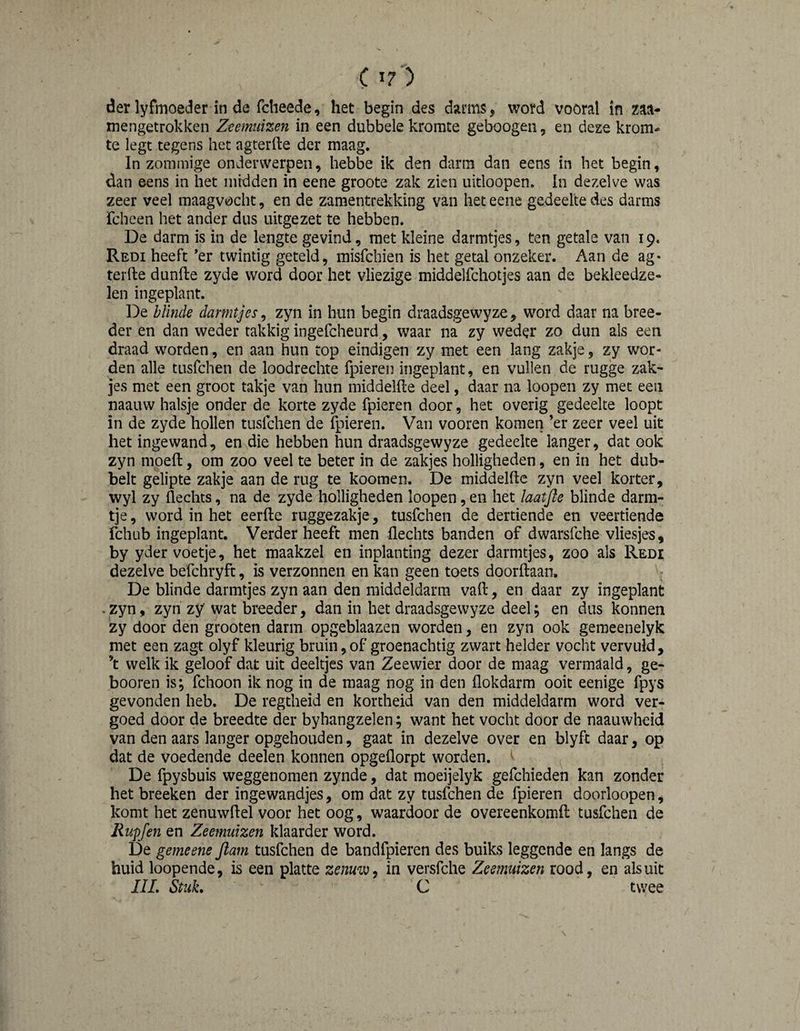 C I?) der lyfmoeder in de fcheede, het begin des darms, word vooral in m- mengetrokken Zeemuizen in een dubbele kromte geboogeii, en deze krom¬ te legt tegens het agterfte der maag. In zommige onderwerpen, hebbe ik den darm dan eens in het begin, dan eens in het midden in eene groote zak zien uitloopen. In dezelve was zeer veel maagvocht, en de zamentrekking van het eene gedeelte des darms fcheen het ander dus uitgezet te hebben. De darm is in de lengte gevind, met kleine darmtjes, ten getale van 19. Redi heeft *er twintig geteld, misfehien is het getal onzeker. Aan de ag¬ terfte dunfte zyde word door het vliezige middelfchotjes aan de bekleedze- len ingeplant. De blinde darmtjes^ zyn in hun begin draadsgewyze, word daar na bree¬ der en dan weder takkig ingefcheurd, waar na zy weder zo dun als een draad worden, en aan hun top eindigen zy met een lang zakje, zy wor¬ den alle tusfehen de loodrechte fpieren ingeplant, en vullen de rugge zak¬ jes met een groot takje van hun middelfte deel, daar na loopen zy met een naauw halsje onder de korte zyde fpieren door, het overig gedeelte loopt in de zyde hollen tusfehen de fpieren. Van vooren komen ’er zeer veel uit het ingewand, en die hebben hun draadsgewyze gedeelte langer, dat ook zyn moeft, om zoo veel te beter in de zakjes holligheden, en in het dub¬ belt gelipte zakje aan de rug te kooraen. De middelfte zyn veel korter, wyl zy flechts, na de zyde holligheden loopen, en het laatjle blinde darm- tje, word in het eerfte ruggezakje, tusfehen de dertiende en veertiende fchub ingeplant. Verder heeft men flechts banden of dwarsfche vliesjes, by yder voetje, het maakzel en inplanting dezer darmtjes, zoo als Redi dezelve befchryft, is verzonnen en kan geen toets doorftaan. De blinde darmtjes zyn aan den middeldarra vaft, en daar zy ingeplant . zyn, zyn zy wat breeder, dan in het draadsgewyze deel; en dus konnen zy door den grooten darm opgeblaazen worden, en zyn ook geraeenelyk met een zagt olyf kleurig bruin, of groenachtig zwart helder vocht vervuld, ’t welk ik geloof dat uit deeltjes van Zeewier door de maag vermaald, ge- booren is; fchoon ik nog in de maag nog in den flokdarm ooit eenige fpys gevonden heb. De regtheid en kortheid van den middeldarm word ver¬ goed door de breedte der byhangzelen; want het vocht door de naauwheid van den aars langer opgehouden, gaat in dezelve over en blyft daar, op dat de voedende deelen konnen opgeflorpt worden. De fpysbuis weggenomen zynde, dat moeijelyk gefchieden kan zonder het breeken der ingewandjes, om dat zy tusfehen de fpieren doorloopen, komt het zenuwftel voor het oog, waardoor de overeenkomft tusfehen de Rupfen en Zeemuizen klaarder word. De gemeene flam tusfehen de bandfpieren des bulks leggende en langs de huid loopende, is een platte zenuw ^ in versfche Zeemuizen rood, en als uit IIL Stuk. C twee
