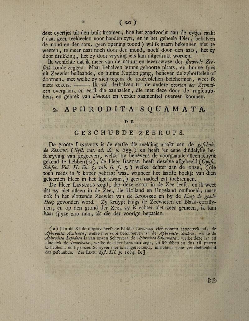 deze eyertjes uit den buik koomen, hoe het zaadvocht aan de eytjes raakt C daar geen teeldeelen voor handen zyn, en in het geheele Dier, behalven de mond en den aars, geen opening toond) wil ik gaarn bekennen niet te weeten, te meer daar noch door den mond, noch door den aars, het zy door drukking, het zy door vryving iets kan uitgedrukt worden. Ik wenfchte dat ik meer van de natuur en levenswyze der fluweek Zee- Jlak koude zeggen: Maar behalven hunne geboorte plaats, en hunne ipys uit Zeewier beftaande, en hunne Rupfen gang, beneven de^zyborftelen of doornen, met welke zy zich tegens de roofvislbhen befchermcn, weet ik niets zekers. - Ik zal derhalvén tot de andere zoorten der Zeemui¬ zen overgaan, en eeril die aanhaaien, die met deze door de rugfchub- ben, en gebrek van kieuwen en verder zaamenftel overeen koomen. 2. APHRODITA SQUAMATA. D E GESCHUBDEZEERUPS. De groote Linn/eus is de eerfie die melding maakt van de gefchuh- ie Zeerups, QSyft. nat, ed, X. p, 655.) en heeft ’er eene duidelyke be- fchryving van gegeeven, welke hy benevens de voorgaande alleen fchynt gekend te hebben(z), de Heer Baster heeft dezelve géb^éld (^Opufc* Subfec, Vol IL lib, 3. tab, 6, f. 5.) welke echter aan de onze, (die toen reeds in 't koper gebragt was, wanneer het laatfle boekje van dien geleerden Heer in het ligt kwam,) geen nadeel zal toebrengen. De Heer Linn/eus zegd, dat deze zoort in de Zee leeft, en ik weet dat zy niet alleen in de Zee, die Holland en Engeland omfpoeld, maar ook in het vlottende Zeewier van de Krooszee en by de Kaap de goede Hoop gevonden word. Zy kruypt langs de Zeewieren eri Blaas-coral)y- nen, en op den grond der Zee, zy is echter niet zeer gemeen, ik kan haar fpyze zoo mm, als die der voorige bepaalen. C2) [ In de Xllde iiitgaav heeft de Ridder LiNNiïius vieK zooren aangeteekend , de jiphrodita Aculeaia^ welke hiervoor befcbreeven is; de Aphrodite Scabra^ welke de Aphrodita Lepidota is van onzen Schryver; de Aphrodita Squamata, welke deze is; en eindelyk de Imbrkatawelke de Heer Linn/eüs zegt, 36 fchiibben en dus 18 paaren te hebben, en by onzen Schryver niet is aangeteekend, misfchien eene verfcheidenbeid der gefchiibde. Zie Linn. Syjl. XH. p, 108+. B.] BE-