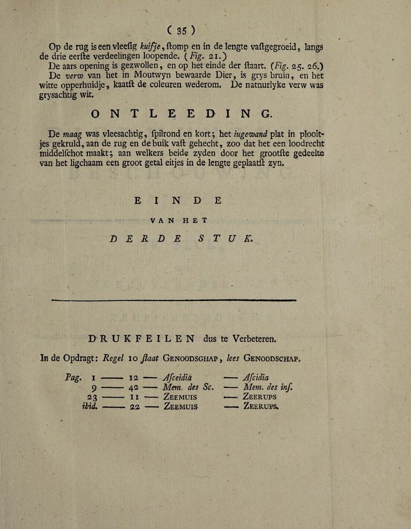 ( 35 ) Op de rug is een vleefig en in de lengte vaftgegroeid, langs de drie eerfte verdeelingen loopende. {Fig. ai.) De aars opening is gezwollen, en op het einde der ftaart. (Fig, 25. 26.) De venv van het in Moutwyn bewaarde Dier, is grys bruin, en het witte opperhuidje, kaatft de coleuren wederom. De natnurlyke verw was grysachtig wit. O N T L E E D I N G. De maag was vleesachtig, fpilrond en kort; het ingewand plat in plooit¬ jes gekruld, aan de rug en de buik vaft gehecht, zoo dat het een loodrecht middelfchot maakt; aan welkers beide zyden door het grootfte gedeelte van het ligchaam een groot getal eitjes in de lengte geplaatft zyn. E I N D E V A N H E T DERDE STUK. DRUKFEILEN dus te Verbeteren. ^ f In de Opdragt: Regel 10 Jlaat Genoodsghap, lees Genoodschap» Pag. I — — 12 - — Jfceidla — Afcidia ' 9 — 42 - — Mem, des Sc, - — Mem, des inf. 23 — - II “ — Zeemuis — Zeerups ihid. - 22 - — Zeemuis — Zeerups,