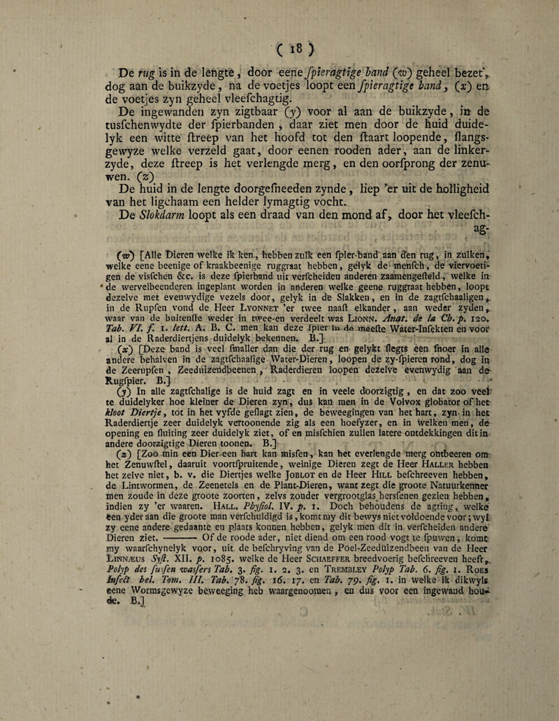 De rug is in de lengte , door eene fpleragtige hand Qm) geheel bezetV dog aan de buikzyde, na de voetjes loopt een fpieragtige handy (a;) en de voetjes zyn geheel vleefchagtig. De ingewanden zyn zigtbaar (y) voor al aan de buikzyde, irr de tusfchenwydte der fpierbanden , daar ziet men door de huid duide- lyk een witte flreép van het hoofd tot den Haart loopende, (langs- gewyze welke verzeld gaat, door eenen rooden ader, aan de linker- zyde, deze (treep is het verlengde merg, en den oorfprong der zenu¬ wen. Qz) De huid in de lengte doorgefneeden zynde, hep ^er uit de holligheid van het ligchaam een helder lymagtig vocht. De Slokdarm loopt als een draad van den mond af > door het vleefch- ag- [Alle Dieren welke ik ken , hebben zulk een fpier-band aan den rug, in zulkeh, welke eene beenige of kraakbeenige ruggraat hebben, geiyk de^^menfch, de viervoetb gen de visfchen &c. is deze fpierband uit verfcheiden anderen zaamengefteld, welke in 'de wervelbeenderen ingeplant worden in anderen welke geene ruggraat hebben, loopt dezelve met evenwydige vezels door, geiyk in de Slakken, en in de zagtfchaaligen,, in ,de Rupfen vond de. Heer Lyonnet ’er twee naaft elkander, aan weder zyden,. waar van de buitenlle weder in tivee-en verdeelt was Lionn. Anat, de la Ch. p, 120, Tab. VL f I. left. A, B. C. men kan deze Ipïer in de meelle Water-Infekten en voor al in de Raderdiertjens duidelyk bekennen, B.] (x') [Deze band is veel fmaller dan die der rug en gelykt 'flegts éem fnoer in alle andere behalven in de zagtfchaalige Water-Dieren, loopen de zy-fpieren rond, dog in de Zeerupfen , Zeeduizetldbeenen , Raderdiei'en loopen dezelve evenwydig aan de Rugfpier. B.] • ' ■ • ° (y) In alle zagtfchalige is de huid zagt en in veele döorzigtig, en dat zoo veel¬ te duidelyker hoe kleiner de Dieren zyn, duS kan men in de Volvox globator of het b/00/ Diertje, tot in het vyfde geflagt zien, de beweegingen van het hart, zyn- in het Raderdiertje zeer duidelyk vertoonende zig als een hoefyzer, en in welken men, dé opening en Uniting zeer duidelyk ziet, of en misfchien zullen latere ontdekkingen dit in andere doorzigtige Dieren toonen. B.} ' . (») [Zoo min een Dier-een hart kan misfen, kan het everlengde merg ombeeren om- het Zenuwflel, daaruit voortfpruitende, weinige Dieren zegt de Heer Haller hebben het zelve niet, b. v. die Diertjes welke Joblot en de Heer Hill befchreeven hebben, de Lintwormen , de Zeenetels en de Plant-Dieren, want zegt die groote Natuurkenner men zoude in deze groote zoorten, zelvs zonder vergrootglas hersfenen gezien hebben, indien zy ’er waaren. Hall. Phyfiol. IV. i. Doch behoudens de agting, welke een yderaan die groote man verfchuldigd is, komt my dit bewys niet voldoende voor; wyL zy eene andere-gedaante en plaats konnen hebben, geiyk men dit in verfcheiden andere Dieren ziet. --— Of de roode ader, niet diend om een rood vogt te fpuwen, komt my waarfchynelyk voor, uit de befchryving van de Poel-Zeedüizendbeeii van de Heer LiNNiEus Syjl. XII. p. 1085. welke de Heer Schaeffer breedvoerig befchreeven heefr,. Polyp des fmfen wasfers Tab» 3. fig. i. 2, 3. en Trembley Polyp Tab. 6. fig. i. Roes Jnfeêl bel. Tom. UI. Tab. fig. j6. 17. en Tab. 7p. fg. i. in welke ik dikwyls eene VVorrasgewyze be.weeging heb waargenoomen , en dus voor een ingewand hou» de.