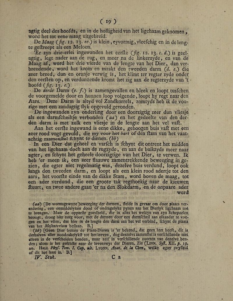 / agtig deel des hoofds, en in de holligheid van het ligchaam gekoomen, word het tot eene maag uitgebreid. T>QMaag Qfig, 12. 13. ee.^is klein, eyvormig, vleefchig en in de leng¬ te geflreept als een Meloen. ’Er zyn drie-erlei ingewanden het eerfle Qfig. 12. 13. d.) is geel- agtig, legt nader aan de rug, en meer na dc linkerzyde, en van de Maag af, word het drie vierde van de lengte van het Dier, dan ver- breedende, word het krom en maakt den tweeden darm (d. e.') die zeer breed, dun en oranje verwig is, het klimt ter regter zyde onder den eerften op, en verdunnende kromt het zig aan de regterzyde van ’t hoofd Qfig. 13. e.) De derde Darm Qe, ƒ.) is zamengevallen en bleek en loopt tusfchen de voorgemelde door en hunnen loop volgende, loopt hy regt naar den Aars. Deze Darm is altyd vol Zandkorrels, zomtyds heb ik de voo- rige met een zand agtig flyk opgevuld gevonden. De ingewanden zyn onderling door een doorzigtig zeer dun vliesje . als een darmfcheiltje verbonden Qaa') en het gedeelte van den der¬ den darm is met zulk een vliesje in de lengte aan het vel vall. Aan het eerfle ingewand is eene dikke, geboogen buis vaft met een zeer rood vogt gevuld, die my voor het hart of den flam van het vaat- achtig zaamenflel fcliynt te dienen, (bb') ■ In een Dier dat geheel en varfch is fchynt dit ontrent het midden van het ligchaam doch aan de rugzyde, en aan de buikzyde meer naar agter, en fchynt het geheele doorzigtige van het Dier, te verwen. Ik heb ’er meen ik, een zeer flaauwe zamentrekkende beweeging in ge¬ zien, die egter niet regelmatig was, dezelve buis verdund, loopt ook kngs den tweeden darm, en loopt als een klein rood adertje tot den aars, het voorfle einde van de dikke Stam, word boven de maag, tot een ader verdund , die een groote tak regthoékig naar de kieuwen Huurt, en twee andere gaan ’er na den Slokdarm, en de onpaare ader word (^aa) [De wormsgewyze'beweeging der darmen, Helde in gevaar om door plaats ver¬ andering , een onmiddelyken dood of ondragelyke pynen aan het Dierlyk ligchaam toé te brengen. Maar de opperfte .goedheid, die in alles het welzyn van zyn Schepzelen beoogt, droeg hier zorg voor, met de darmen door een darmfcheil aan elkander te voe¬ gen en het vlies, dat hier in de lengte den darm aan het vel verbind, fchynt de plaats van het Mefenterium beflaan. B.] (bb) [Geen Dier buiten de Plant-Dieren is ’er bekend, dat geen hart heeft, dit is derhalven aller noodzakelykft tot het leeven, dog deszelvs zamenftel is verfchillende niet alleen in de verfcheiden benden, maar zelf in verfchillende zoorten van dezelve ben¬ den ; alom is het gefchikt naar de levenswys der Dieren. Zie (Linn. Syft, XII. p, ip. 20. Hall Pbyf. Tom» /. Qap^ uit. Lyonn. Anat. de la Qhen^ welke egter tvvylFeld of dit het hart is. B.] IV. Stuk. C 2