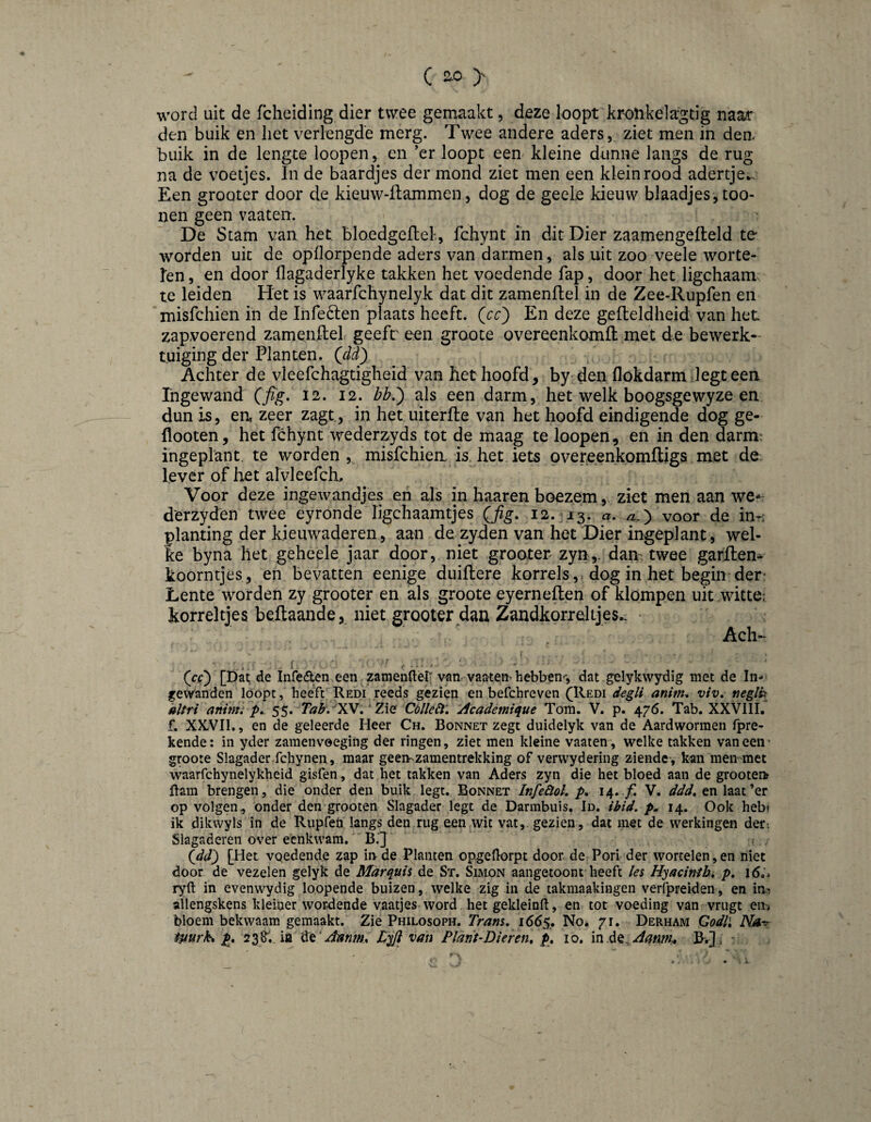 c ^ y word uit de fchelding dier twee gemaakt, deze loopt krotikelagtig naar den buik en het verlengde merg. Twee andere aders, ziet men in dea buik in de lengte loopen, en ’er loopt een. kleine dunne langs de rug na de voetjes. In de baardjes der mond ziet men een klein rood adertje*.. Een groQter door de kieuw-üammen, dog de geele kieuw blaadjes, too- nen geen vaaten. De Stam van het bloedgeflel, fchynt in dit Dier zaamengefleld te worden uit de opflorpende aders van darmen, als uit zoo veele worte¬ len, en door flagaderlyke takken het voedende fap, door het ligchaam; te leiden Het is waarfchynelyk dat dit zamenftel in de Zee-Rupfen en misfchien in de Infeóten plaats heeft, (^cc') En deze gelteldheid van het zapvoerend zamenftel geeft een groote overeenkomft met de bewerk¬ tuiging der Planten. Qïd) Achter de vleefchagtigheid van het hoofd, by den flokdarm legt een Ingewand (fig. 12. 12. bb.^ als een darm, het welk boogsgewyze en dun is, ea zeer zagt, in hetuiterfte van het hoofd eindigende dog ge- llooten, het fchynt wederzyds tot de maag te loopen, en in den darm: ingeplant, te worden , misfchien is. het iets overeenkomftigs met de lever of het alvleefch. Voor deze ingewandjes en als in haaren boezem, ziet men aan we-~ dmyden twee eyronde ligchaamtjes (Jig, 12.-i^. a. a.} voor de in-: planting der kieuwaderen, aan de zyden van het Dier ingeplant, wel¬ ke byna het geheele jaar door, niet grooter zyn,. dan twee garflen^ koorntjes, en bevatten eenige duiftere korrels,, dog in het begin der- Lente worden zy grooter en als groote eyerneften of klompen uit witte: korreltjes beftaande, niet grooter dan Zandkorreltjes.. Ach- ^ f (cD [Da^ de Infedten een zamenfték van vaaten'hebben^-, dat gelykwydig met de In^ gevvanden loopt, heeft Redi reeds gezien en befchreven (^Redi anitn. viv, neglt: »ltri animi />.. 55. Tab.-‘XV, 7aq Colle£l\ Acadèmique Tom. V. p. 476. Tab. XXVllI. f. XXVII., en de geleerde Heer Ch. Bonnet zegt duidelyk van de Aardwormen fpre- kende: in yder zamenvoeging der ringen, ziet men kleine vaaten-, welke takken vaneen’ groote Slagader fchynen, maar geen-zamentrekking of verwydering ziende , kan men-met waarfchynelykheid gisfen, dat het takken van Aders zyn die het bloed aan de groote» flam brengen, die onder den buik legt. Bonnet Infeüol, p, 14. ƒ1 V. ddd, en laat’er op volgen., onder den grooten Slagader legt de Darmbuis. Id. ibid, 14. Ook heb» ik dikwyls in de Rupfen langs den rug een wit vat, gezien, dat met de werkingen der. Slagaderen over eenkwam. B.'J (^dd} [Het voedende zap inde Planten opgeHorpt door de Pori der wortelen,en niet door de vezelen gelyk de Marquis de St. Simon aangetoont heeft les Hyacinih, p. 16.. ryft in evenwydig loopende buizen, welke zig in de takmaakingen verfpreiden, en im allengskens kleiner wordende vaatjes word het gekleinfl, en tot voeding van vrugt en* bloem bekwaam gemaakt. Zie Philosoph. Trans. 1665. No. 71. Derham Godll Na^ tpurk, p, 238.. ia van Plant-Dieren, p, 10. in .dQ^Aanm* B^.]. ’